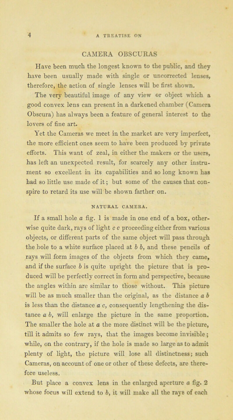 CAMERA OBSCURAS Have been much the longest known to the public, and they have been usually made with single or uneorrected lenses, therefore, the action of single lenses will be first shown. The very beautiful image of any view or object which a good convex lens can present in a darkened chamber (Camera Obscura) has always been a feature of general interest to the lovers of fine art. Yet the Cameras we meet in the market are very imperfect, the more efficient ones seem to have been produced by private efforts. This want of zeal, in either the makers or the users, has left an unexpected result, for scarcely any other instru- ment so excellent in its capabilities and so long known has had so little use made of it; but some of the causes that con- spire to retard its use will be shown farther on. NATURAL CAMERA. If a small hole a fig. 1 is made in one end of a box, other- wise quite dark, rays of light c c proceeding either from various objects, or different parts of the same object will pass through the hole to a white surface placed at b b, and these pencils of rays will form images of the objects from which they came, and if the surface b is quite upright the picture that is pro- duced will be perfectly correct in form and perspective, because the angles within are similar to those without. This picture will be as much smaller than the original, as the distance a b is less than the distance a e, consequently lengthening the dis- tance a b, will enlarge the picture in the same proportion. The smaller the hole at a the more distinct will be the picture, till it admits so few rays, that the images become invisible; while, on the contrary, if the hole is made so large as to admit plenty of light, the picture will lose all distinctness; such Cameras, on account of one or other of these defects, are there- fore useless. But place a convex lens in the enlarged aperture a fig. 2 whose focus will extend to b, it will make all the rays of each