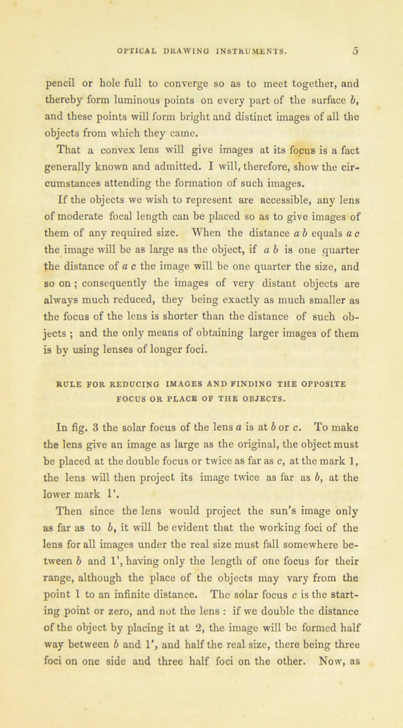 pencil or hole full to converge so as to meet together, and thereby form luminous points on every part of the surface b, and these points will form bright and distinct images of all the objects from which they came. That a convex lens will give images at its focus is a fact generally known and admitted. I will, therefore, show the cir- cumstances attending the formation of such images. If the objects we wish to represent are accessible, any lens of moderate focal length can be placed so as to give images of them of any required size. When the distance a h equals a a the image will be as large as the object, if a 6 is one quarter the distance of a c the image will be one quarter the size, and so on ; consequently the images of very distant objects are always much reduced, they being exactly as much smaller as the focus of the lens is shorter than the distance of such ob- jects ; and the only means of obtaining larger images of them is by using lenses of longer foci. RULE FOR REDUCING IMAGES AND FINDING THE OPPOSITE FOCUS OR PLACE OF THE OBJECTS. In fig. 3 the solar focus of the lens a is at 6 or c. To make the lens give an image as large as the original, the object must be placed at the double focus or twice as far as c, at the mark 1, the lens will then project its image twice as far as b, at the lower mark 1’. Then since the lens would project the sun’s image only as far as to b, it will be evident that the working foci of the lens for aU images under the real size must fall somewhere be- tween b and 1’, having only the length of one focus for their range, although the place of the objects may vary from the point 1 to an infinite distance. The solar focus c is the start- ing point or zero, and not the lens : if we double the distance of the object by placing it at 2, the image will be formed half way between b and 1’, and half the real size, there being three foci on one side and three half foci on the other. Now, as