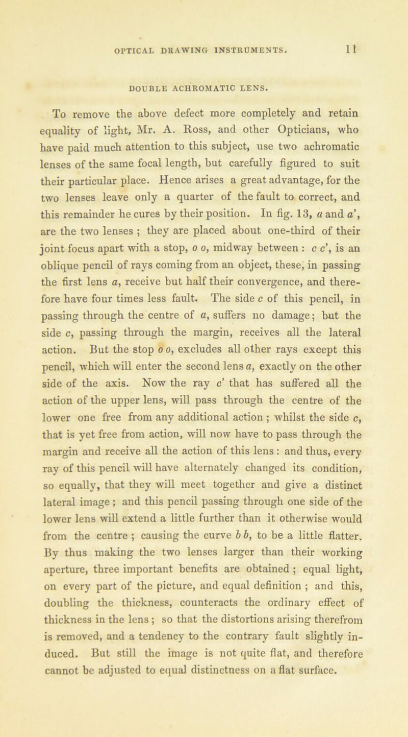 DOUBLE ACHROMATIC LENS. To remove the above defect more completely and retain equality of light, Mr. A. Ross, and other Opticians, who have paid much attention to this subject, use two achromatic lenses of the same focal length, but carefully figured to suit their particular place. Hence arises a great advantage, for the two lenses leave only a quarter of the fault to correct, and this remainder he cures by their position. In fig. 13, a and a’, are the two lenses ; they are placed about one-third of their joint focus apart with a stop, o o, midway between : c c’, is an oblique pencil of rays coming from an object, these, in passing the first lens a, receive but half their convergence, and there- fore have four times less fault. The side c of this pencil, in passing through the centre of c, suffers no damage; but the side c, passing through the margin, receives all the lateral action. But the stop oo, excludes all other rays except this pencil, which will enter the second lens a, exactly on the other side of the axis. Now the ray c’ that has sufi’ered all the action of the upper lens, will pass through the centre of the lower one free from any additional action ; whilst the side c, that is yet free from action, will now have to pass through the margin and receive all the action of this lens : and thus, every ray of this pencil will have alternately changed its condition, so equally, that they will meet together and give a distinct lateral image; and this pencil passing through one side of the lower lens will extend a little further than it otherwise would from the centre ; causing the curve h b, to be a little flatter. By thus making the two lenses larger than their working aperture, three important benefits are obtained ; equal light, on every part of the picture, and equal definition ; and this, doubling the thickness, counteracts the ordinary effect of thickness in the lens ; so that the distortions arising therefrom is removed, and a tendency to the contrary fault slightly in- duced. But still the image is not quite fiat, and therefore cannot be adjusted to equal distinctness on aflat surface.