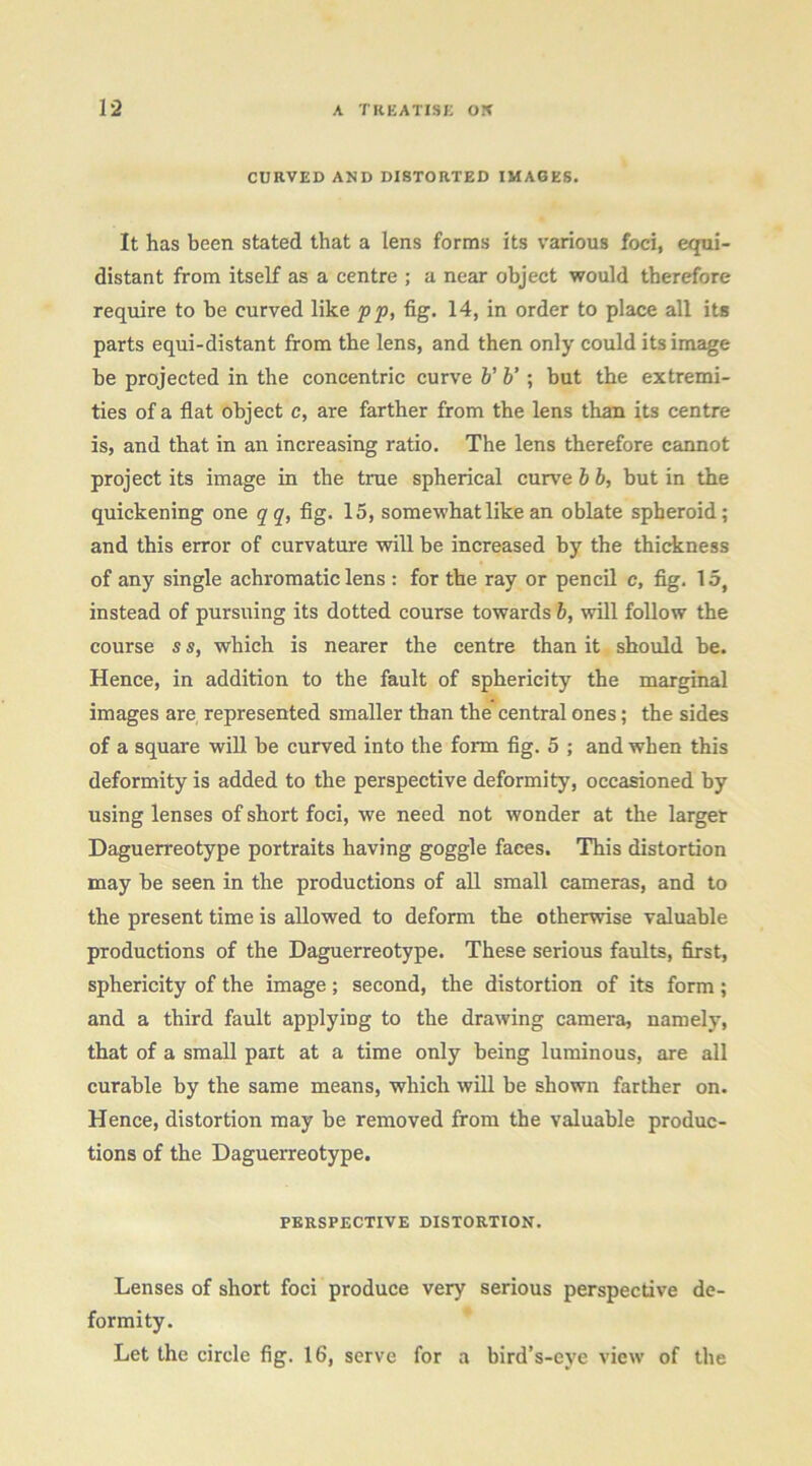 CURVED AND DISTORTED IMAGES. It has been stated that a lens forms its various foci, equi- distant from itself as a centre ; a near object would therefore require to be curved like pp, fig. 14, in order to place all its parts equi-distant from the lens, and then only could its image he projected in the concentric curve V V ; but the extremi- ties of a flat object c, are farther from the lens than its centre is, and that in an increasing ratio. The lens therefore cannot project its image in the true spherical curve h b, but in the quickening one qq, flg. 15, somewhat like an oblate spheroid; and this error of curvature will be increased by the thidcness of any single achromatic lens : for the ray or pencil c, fig. 15, instead of pursuing its dotted course towards 5, will follow the course s s, which is nearer the centre than it should be. Hence, in addition to the fault of sphericity the marginal images are represented smaller than the central ones; the sides of a square will be curved into the form fig. 5 ; and when this deformity is added to the perspective deformity, occasioned by using lenses of short foci, we need not wonder at the larger Daguerreotype portraits having goggle faces. This distortion may be seen in the productions of all small cameras, and to the present time is allowed to deform the otherwise valuable productions of the Daguerreotype. These serious faults, first, sphericity of the image; second, the distortion of its form; and a third fault applying to the drawing camera, namely, that of a small part at a time only being luminous, are all curable by the same means, which will be shown farther on. Hence, distortion may be removed from the valuable produc- tions of the Daguerreotype. PERSPECTIVE DISTORTION. Lenses of short foci produce very serious perspective de- formity. Let the circle fig. 16, serve for a bird’s-eye view of the