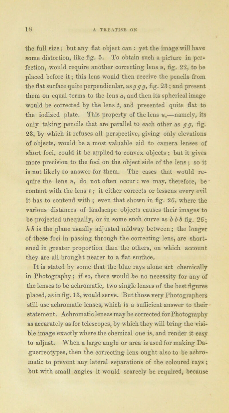 the full size; but any flat object can : yet the image will have some distortion, like fig. 5. To obtain such a picture in per- fection, would require another correcting lens u, fig. 22, to be placed before it; this lens would then receive the pencils from the flat surface quite perpendicular, SiSggg, fig. 23 ; and present them on equal terms to die lens a, and then its spherical image would be correeted by the lens t, and presented quite flat to the iodized plate. This property of the lens «,—namely, its only taking pencils that are parallel to each other as gg, fig. 23, by which it refuses all perspective, giving only elevations of objects, would be a most valuable aid to camera lenses of short foci, could it be applied to convex objects ; but it gives more precision to the foci on the object side of the lens ; so it is not likely to answer for them. The cases that would re- quire the lens u, do not often occur: we may, therefore, be' content with the lens t; it either corrects or lessens every evil it has to contend with ; even that shown in fig. 26, where the various distances of landscape objects causes their images to be projected unequally, or in some such curve as hhb fig. 26; A ^ is the plane usually adjusted midway between; the longer of these foci in passing through the correcting lens, are short- ened in greater proportion than the others, on which account they are all brought nearer to a flat surface. It is stated by some that the blue rays alone act chemically in Photography; if so, there would be no necessity for any of the lenses to be achromatie, two single lenses of the best figures placed, as in fig. 13, would serve. But those very Photographers still use achromatic lenses, which is a sufllcient answer to their statement. Achromatic lenses may be corrected for Photography as accurately as for telescopes, by which they will bring the visi- ble image exaetly where the chemical oue is, and render it easy to adjust. When a large angle or area is used for making Da- guerreotypes, then the correcting lens ought also to be achro- matic to prevent any lateral separations of the coloured rays ; but with small angles it would scarcely be required, because