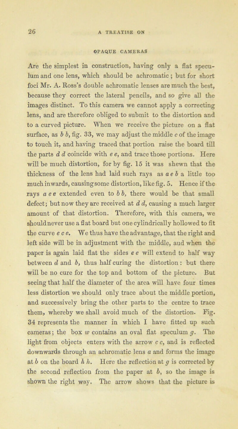 OPAQUE CAMERAS Are the simplest in construction, having only a flat specu- lum and one lens, which should be achromatic; but for short foci Mr. A. Ross’s double achromatic lenses are much the best, because they correct the lateral pencils, and so give all the images distinct. To this camera we cannot apply a correcting lens, and are therefore obliged to submit to the distortion and to a curved picture. When we receive the picture on a flat surface, as b b, fig. 33, we may adjust the middle c of the image to touch it, and having traced that portion raise the board tfil the parts d d coincide with e e, and trace those portions. Here will be much distortion, for by fig. 15 it was shewn that the thickness of the lens had laid such rays as a e 6 a little too much inwards, causing some distortion, like fig. 5. Hence if the rays a ee extended even to b b, there would be that small defect; but now they are received at d d, causing a much larger amount of that distortion. Therefore, writh this camera, we should never use a fl at board but one cylindrically hollowed to fit the curve ece. We thus have the advantage, that the right and left side will be in adjustment with the middle, aud when the paper is again laid fiat the sides e e will extend to half way between d and 5, thus half curing the distortion: but there will be no cure for the top and bottom of the picture. But seeing that half the diameter of the area will have four times less distortion we should only trace about the middle portion, and successively bring the other parts to the centre to trace them, whereby we shall avoid much of the distortion. Fig. 34 represents the manner in which I have fitted up such cameras; the box w contains an oval flat speculum g. The light from objects enters with the arrow c c, and is reflected downwards through an achromatic lens a and forms the image at b on the board h h. Here the reflection at g is corrected by the second reflection from the paper at b, so the image is shown the right way. The arrow shows that the picture is
