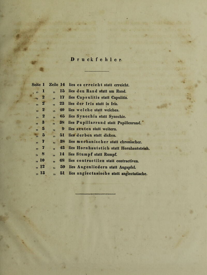 . 4P Druckfehler. -• Seite 1 Zeile 14 lies es erreicht statt erreicht. , » 1 51 15 lies den Rand statt am Rand. * 2 5> 17 lies Capsulitis statt Capulitis. „ 2 5) 23 lies der Iris statt in Iris. „ 2 55 40 lies welche statt welches. » 2 55 65 lies Synechia statt Synechie. » 3 55 38 lies Pupillarrand statt Pupillenrand.* » 5 55 9 lies acuten statt weitern. “r, 5 55 51 lies derben statt dicken. » * 55 38 lies mechanischer statt chronischer. » 7 55 43 lies Hornhautstich statt Hornhautstrich » 8 55 14 lies Stumpf statt Rumpf. » io 55 68 lies contractilen statt contractiren. » 12 55 59 lies Augenliedern statt Augapfel. » 13 5) 51 lies angiectasische statt angiectatische.