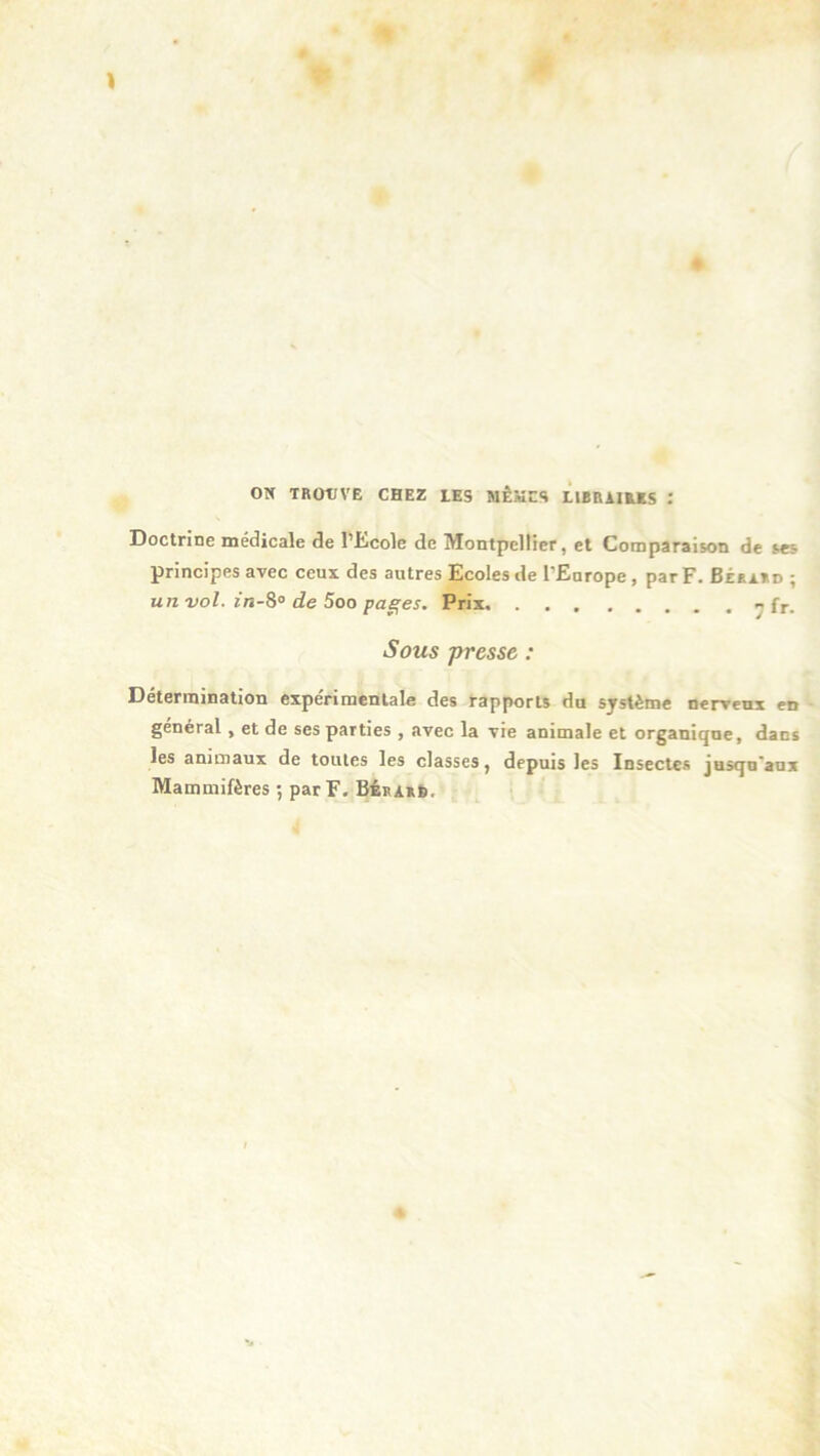 ON TROTJVE CHEZ LES MÊMES LIBRAIRES l Doctrine médicale de l’Ecole de Montpellier, et Comparaison de ses principes avec ceux des autres Ecoles de l’Europe , par F. Béraud ; un vol. in-S° de 5oo pages. Prix - fr. Sous presse : Détermination expérimentale des rapports du système nerveux en général , et de ses parties , avec la vie animale et organique, dans les animaux de toutes les classes, depuis les Insectes jusqu'aux Mammifères ; par F. Bérakb,