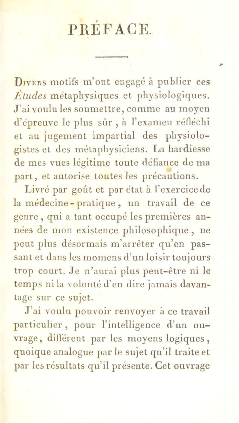 PRÉFACE. Divers motifs m’ont engagé à publier ces Études métaphysiques et physiologiques. J’ai voulu les soumettre, comme au moyen d’épreuve le plus sûr , à l’examen réfléchi et au jugement impartial des physiolo- gistes et des métaphysiciens. La hardiesse de mes vues légitime toute défiance de ma part, et autorise toutes les précautions. Livré par goût et par état à l’exercice de la médecine - pratique, un travail de ce genre , qui a tant occupé les premières an- nées de mon existence philosophique , ne peut plus désormais m’arrêter qu’en pas- sant et dans les momens d’un loisir toujours trop court. Je n^aurai plus peut-être ni le temps ni la volonté d’en dire jamais davan- tage sur ce sujet. J’ai voulu pouvoir renvoyer à ce travail particulier, pour l’intelligence d’un ou- vrage, différent par les moyens logiques, quoique analogue parle sujet qu’il traite et par les résultats qu’il présente. Cet ouvrage