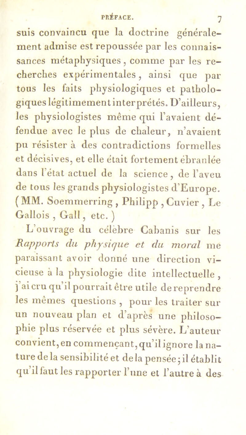 suis convaincu que la doctrine générale- ment admise est repoussée par les connais- sances métaphysiques, comme par les re- cherches expérimentales, ainsi que par tous les faits physiologiques et patholo- giques légitimement interprétés. D’ailleurs, les physiologistes même qui l’avaient dé- fendue avec le plus de chaleur, n’avaient pu résister à des contradictions formelles et décisives, et elle était fortement ébranlée dans l état actuel de la science, de l’aveu de tous les grands physiologistes d’Europe. ( MM. Soemmerring , Philipp , Cuvier , Le Gallois , Gall, etc. ) L’ouvrage du célèbre Cabanis sur les Rapports du physique et du moral me paraissant avoir donné une direction vi- cieuse à la physiologie dite intellectuelle , j’ai cru qu’il pourrait être utile de reprendre les mêmes questions , pour les traiter sur un nouveau plan et d’après une philoso- phie plus réservée et plus sévère. L’auteur convient,en commençant,qu’ilignore la na- ture delà sensibilité et delà pensée ; il établit qu il faut les rapporter l une et l’autre à des