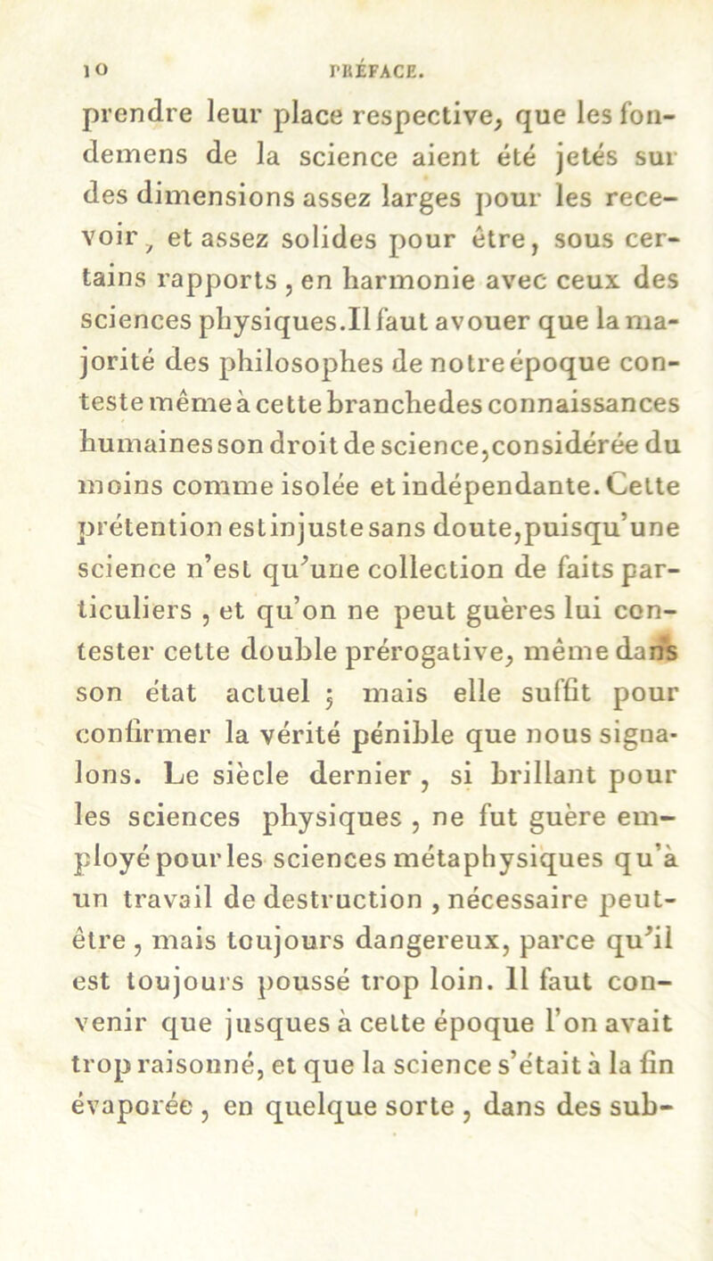 prendre leur place respective, que lesfon- demens de la science aient été jetés sur des dimensions assez larges pour les rece- voir y et assez solides pour être, sous cer- tains rapports , en harmonie avec ceux des sciences physiques.il faut avouer que la ma- jorité des philosophes de notre époque con- teste même à ce ttebranchedes connaissances humaines son droit de science,considérée du moins comme isolée et indépendante. Cette prétention estinjustesans doute,puisqu’une science n’est qu’une collection de faits par- ticuliers , et qu’on ne peut guères lui con- tester cette double prérogative, même dans son état actuel $ mais elle suffit pour confirmer la vérité pénible que nous signa- lons. Le siècle dernier , si brillant pour les sciences physiques , ne fut guère em- ployé pour les sciences métaphysiques qu’à un travail de destruction , nécessaire peut- être , mais toujours dangereux, parce qu’il est toujours poussé trop loin. 11 faut con- venir que jusques à cette époque l’on avait trop raisonné, et que la science s’était à la fin évaporée , en quelque sorte , dans des sub-