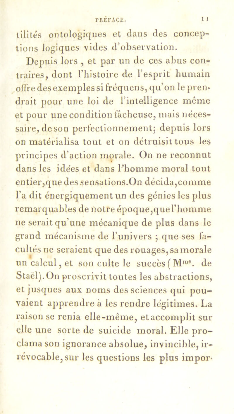 lilités ontologiques et dans des concep- tions logiques vides d’observation. Depuis lors , et par un de ces abus con- traires, dont l’histoire de l’esprit humain offre des exemples si fréquens, qu’on le pren* drait pour une loi de l’intelligence même et pour une condition fâcheuse, mais néces- saire, de son perfectionnement; depuis lors on matérialisa tout et on détruisit tous les principes d’action morale. On ne reconnut dans les idées et dans l’homme moral tout entier,que des sensations.On décida,comme l’a dit énergiquement un des génies les plus remarquables de notre époque,que l’homme ne serait qu’une mécanique de plus dans le grand mécanisme de l’univers ; que ses fa- cultés ne seraient que des rouages, sa morale un calcul, et son culte le succès ( Mme. de Staël).On proscrivit toutes les abstractions, et jusques aux noms des sciences qui pou- vaient apprendre à les rendre légitimes. La raison se renia elle-même, et accomplit sur elle une sorte de suicide moral. Elle pro- clama son ignorance absolue, invincible, ir- révocable, sur les questions les plus impor-