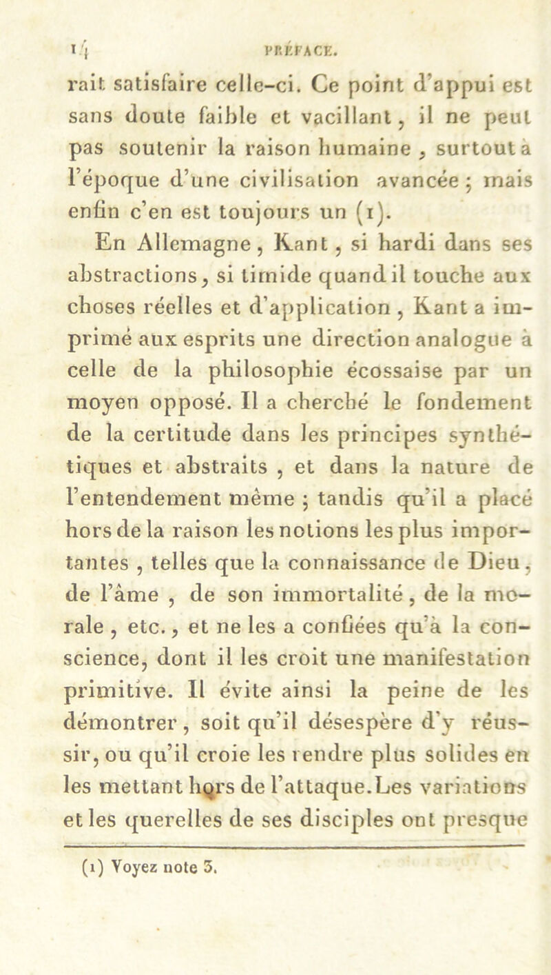 rait satisfaire celle-ci. Ce point d’appui est sans doute faible et vacillant, il ne peut pas soutenir la raison humaine , surtout a l’époque d’une civilisation avancée ; mais enfin c’en est toujours un (i). En Allemagne, Kant , si hardi dans ses abstractions, si timide quand il touche aux choses réelles et d’application , Kant a im- primé aux esprits une direction analogue à celle de la philosophie écossaise par un moyen opposé. Il a cherché le fondement de la certitude dans les principes synthé- tiques et abstraits , et dans la nature de l’entendement même 5 tandis qu'il a placé hors de la raison les notions les plus impor- tantes , telles que la connaissance de Dieu, de l’âme , de son immortalité, de la mo- rale , etc., et ne les a confiées qu’à la con- science, dont il les croit une manifestation primitive. Il évite ainsi la peine de les démontrer , soit qu’il désespère d'y réus- sir, ou qu’il croie les rendre plus solides en les mettant liqrs de l’attaque.Les variations et les querelles de ses disciples ont presque