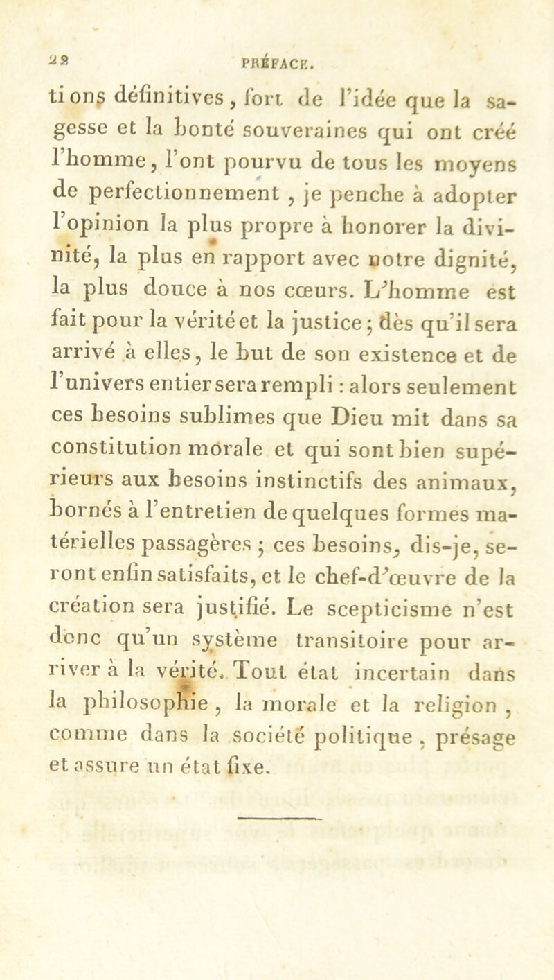 88 PRÉFACE. ti on s définitives , fort (le l’idée que la sa- gesse et la bonté souveraines qui ont créé l’homme, l'ont pourvu de tous les moyens de perfectionnement , je penche à adopter l’opinion la plus propre à honorer la divi- nité, la plus en rapport avec cotre dignité, la plus douce à nos cœurs. L/homme est fait pour la vérité et la justice \ dès qu il sera arrivé à elles, le Lut de son existence et de l’univers entier sera rempli : alors seulement ces besoins sublimes que Dieu mit dans sa constitution morale et qui sont bien supé- rieurs aux besoins instinctifs des animaux, bornés à l’entretien de quelques formes ma- térielles passagères • ces besoins^ dis-je, se- ront enlin satisfaits, et le chef-d’œuvre de la création sera justifié. Le scepticisme n est donc qu un système transitoire pour «ar- river à la vérité. Tout état incertain dans la philosophie , la morale et la religion , comme dans la société politique , présage et assure un état fixe.