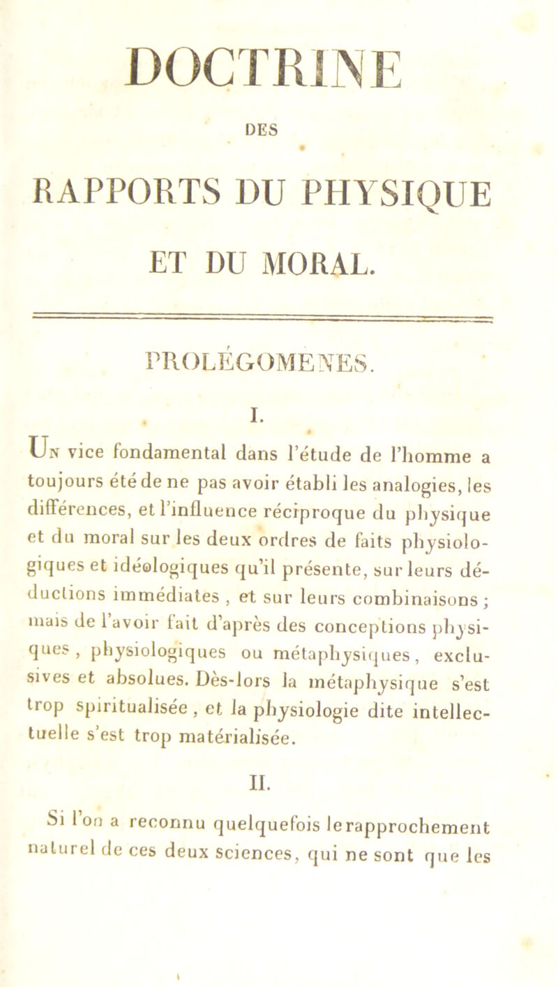 DES RAPPORTS DU PHYSIQUE ET DU MORAL. PROLEGOMENES. I. # Un vice fondamental dans l’étude de l’homme a toujours été de ne pas avoir établi les analogies, les différences, et l’influence réciproque du physique et du moral sur les deux ordres de faits physiolo- giques et idéologiques qu’il présente, sur leurs dé- ductions immédiates , et sur leurs combinaisons; mais de 1 avoir tait d’après des conceptions physi- ques, physiologiques ou métaphysiques, exclu- sives et absolues. Dès-lors la métaphysique s’est trop spiritualisée , et la physiologie dite intellec- tuelle s’est trop matérialisée. IL Si 1 ou a reconnu quelquefois lerapprochement naturel de ces deux sciences, qui ne sont que les l