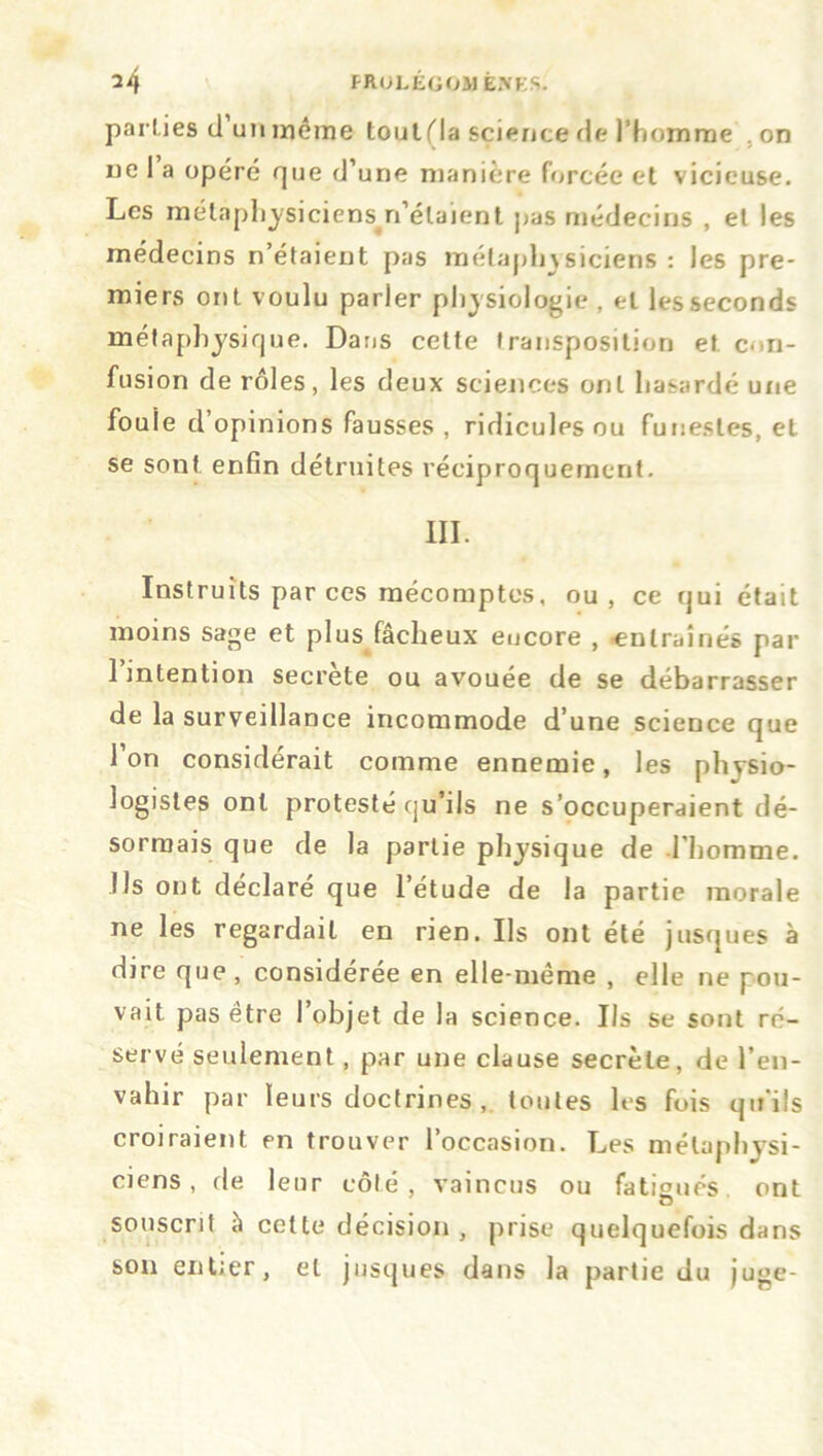 parties cl un même toutfla science de l’homme on ne 1 a opéré que d’une manière forcée et vicieuse. Les métaphysiciens^n’élaient pas médecins , et les médecins n’étaient pas métaphysiciens : les pre- miers ont voulu parler physiologie , et les seconds métaphysique. Dans cette transposition et. con- fusion de rôles, les deux sciences ont hasardé une foule d opinions fausses , ridicules ou funestes, et se sont enfin détruites réciproquement. III. Instruits par ces mécomptes, ou, ce qui était moins sage et plus fâcheux encore , -entraînés par 1 intention secrete ou avouée de se débarrasser de la surveillance incommode d’une science que l’on considérait comme ennemie, les physio- logistes ont protesté qu’ils ne s’occuperaient dé- sormais que de la partie physique de l’homme. Us ont déclaré que l’étude de la partie morale ne les regardait en rien. Us ont été jusques à dire que, considérée en elle-même , elle ne pou- vait pas être l’objet de la science. Ils se sont ré- servé seulement, par une clause secrète, de l’en- vahir par leurs doctrines , toutes les fois qu’ils croiraient en trouver l’occasion. Les métaphysi- ciens , de leur côté, vaincus ou fatigués, ont souscrit à cette décision , prise quelquefois dans son entier, et jusques dans la partie du juge-