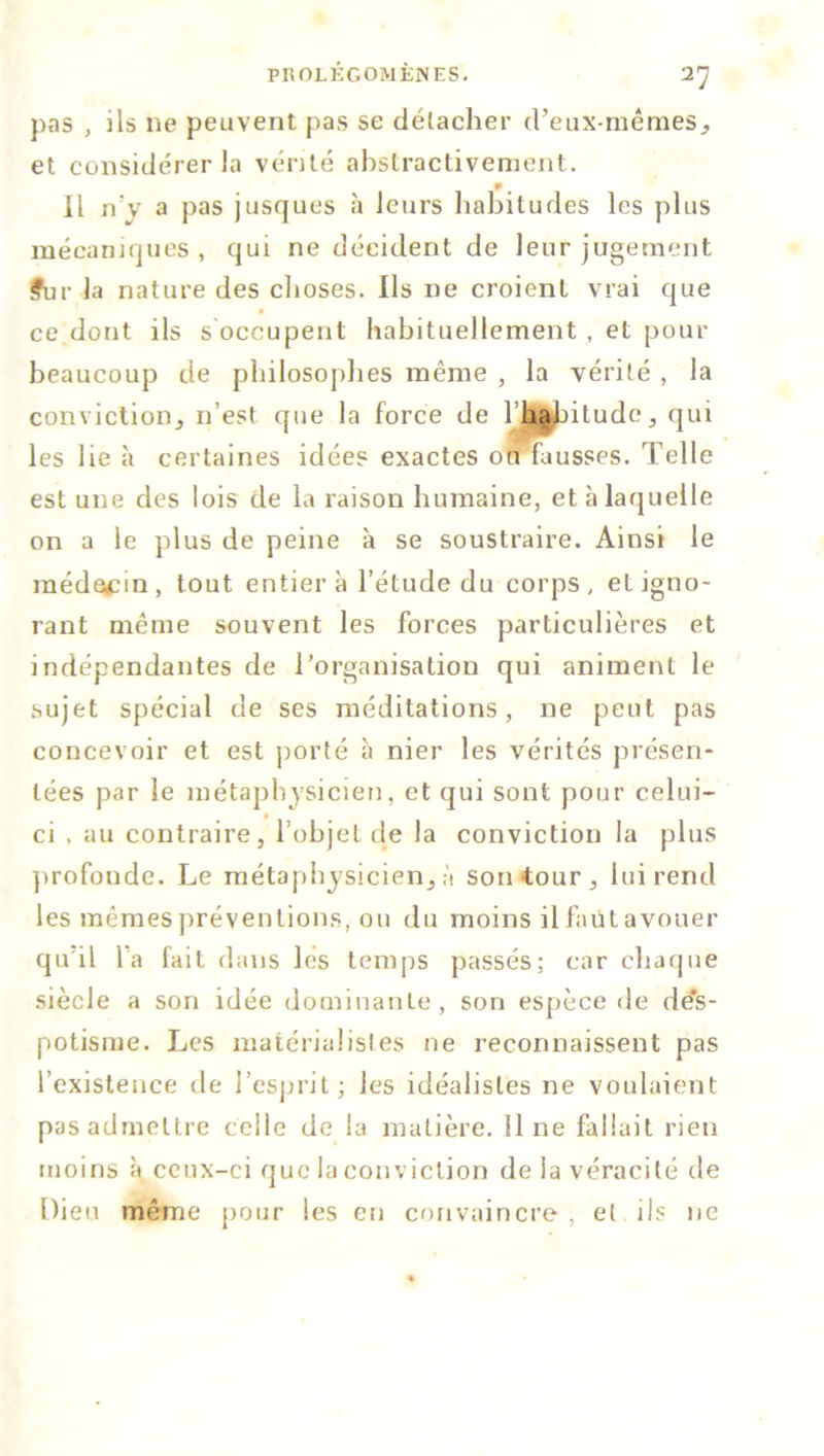 pas , ils 11e peuvent pas se détacher d’eux-mêmes., et considérer la vérité abstractivement. Il n’y a pas jusques à leurs habitudes les plus mécaniques , qui ne décident de leur jugement ?ur la nature des choses. Us ne croient vrai que ce dont ils s occupent habituellement, et pour beaucoup de philosophes même , la vérité , la conviction, n’est que la force de 1 habitude, qui les lie à certaines idées exactes ou fausses. Telle est une des lois de la raison humaine, et à laquelle on a le plus de peine à se soustraire. Ainsi le médecin, tout entier à l’étude du corps, et igno- rant même souvent les forces particulières et indépendantes de l’organisation qui animent le sujet spécial de ses méditations, ne peut pas concevoir et est porté à nier les vérités présen- tées par le métaphysicien, et qui sont pour celui- ci , au contraire, l’objet de la conviction la plus profonde. Le métaphysicien, à son tour, lui rend les mêmes préventions, ou du moins il faut avouer qu il l’a fait dans les temps passés; car chaque siècle a son idée dominante, son espèce de des- potisme. Les matérialistes ne reconnaissent pas l’existence de l’esprit; les idéalistes ne voulaient pas admettre celle de la matière. 11 ne fallait rien moins à ceux-ci que la conviction de la véracité de Dieu même pour les en convaincre , et ils ne