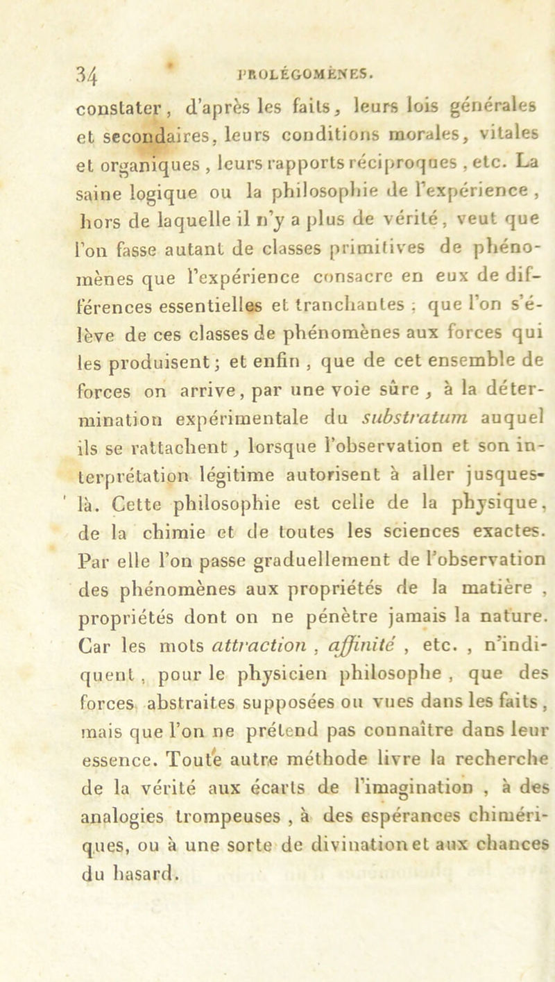 constater, d’après les faits, leurs lois générales et secondaires, leurs conditions morales, vitales et organiques , leurs rapports réciproques , etc. La saine logique ou la philosophie de l’expérience , hors de laquelle il n’y a plus de vérité, veut que l’on fasse autant de classes primitives de phéno- mènes que l’expérience consacre en eux de dif- férences essentielles et tranchantes ; que l’on s’é- lève de ces classes de phénomènes aux forces qui les produisent; et enfin , que de cet ensemble de forces on arrive, par une voie sûre , à la déter- mination expérimentale du substratum auquel ils se rattachent, lorsque l’observation et son in- terprétation légitime autorisent à aller jusques- ’ là. Cette philosophie est celie de la physique, de la chimie et de toutes les sciences exactes. Par elle l’on passe graduellement de l’observation des phénomènes aux propriétés de la matière , propriétés dont on ne pénètre jamais la nature. Car les mots attraction , affinité , etc. , n’indi- quent , pour le physicien philosophe , que des forces abstraites supposées ou vues dans les faits , mais que l’on ne prétend pas connaître dans leur essence. Toute autre méthode livre la recherche de la vérité aux écarts de l’imagination , à des analogies trompeuses , à des espérances chiméri- ques, ou à une sorte de divination et aux chances du hasard.