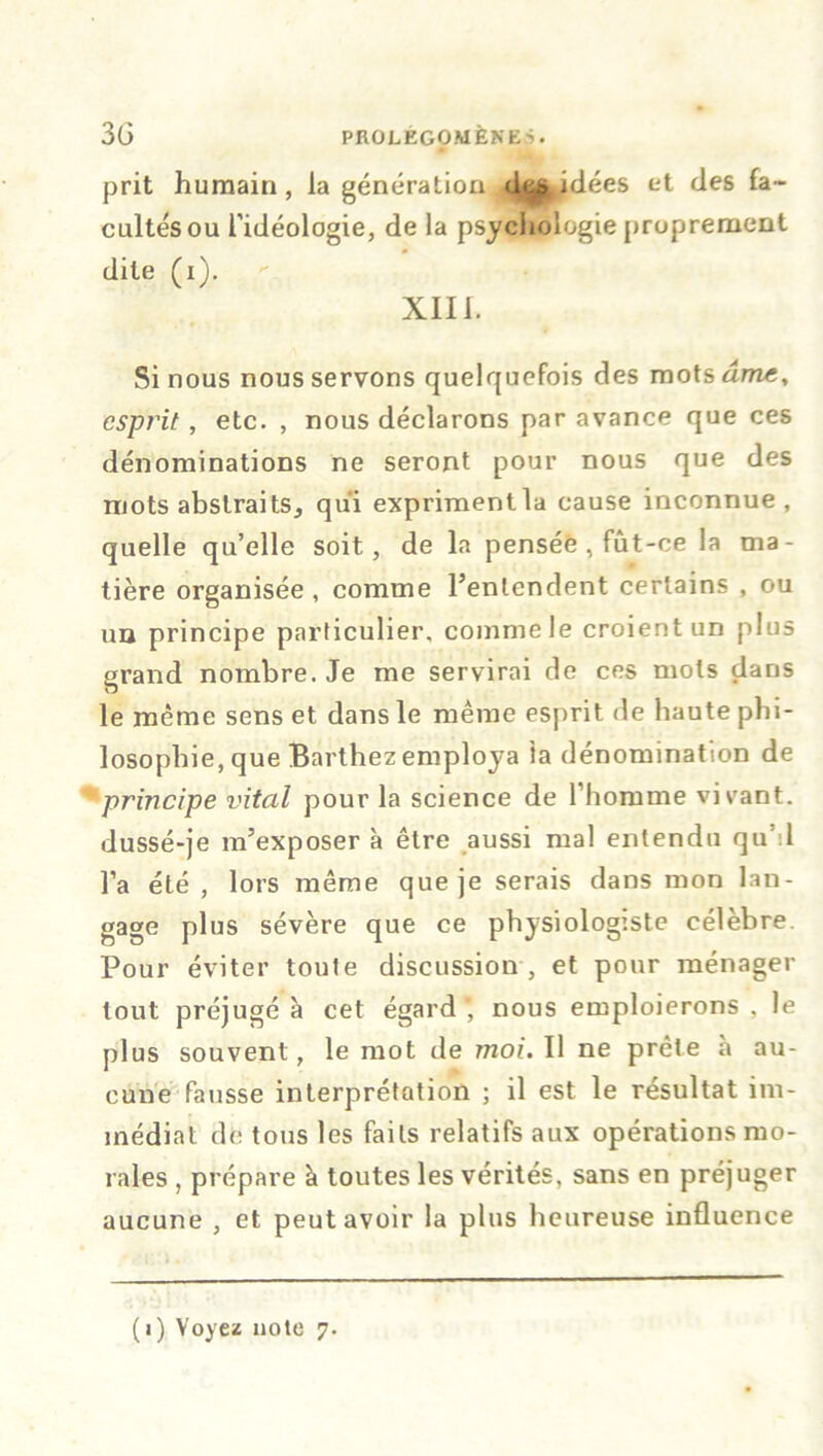 prit humain , la génération décidées et des fa- cultés ou l’idéologie, de la psychologie proprement dite (i). XIII. Si nous nous servons quelquefois des mots âme, esprit, etc. , nous déclarons par avance que ces dénominations ne seront pour nous que des mots abstraits, qui exprimentla cause inconnue, quelle qu’elle soit, de la pensée , fût-ce la ma- tière organisée , comme l’entendent certains , ou un principe particulier, comme le croient un plus grand nombre. Je me servirai de ces mots dans le même sens et dans le même esprit de haute phi- losophie, que Barthez employa ta dénomination de principe vital pour la science de l’homme vivant, dussé-je m’exposer à être aussi mal entendu qu'il l’a été , lors même que je serais dans mon lan- gage plus sévère que ce physiologiste célèbre. Pour éviter toute discussion , et pour ménager tout préjugé à cet égard ’ nous emploierons , le plus souvent, le mot de moi. Il ne prête a au- cune fausse interprétation ; il est le résultat im- médiat de tous les faits relatifs aux opérations mo- rales , prépare à toutes les vérités, sans en préjuger aucune , et peut avoir la plus heureuse influence