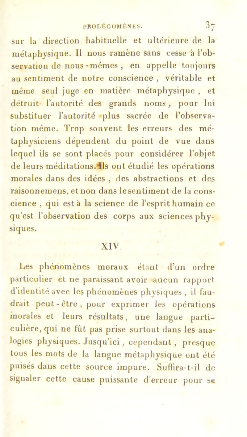 sur la direction habituelle et ultérieure de la métaphysique. Il nous ramène sans cesse à l’ob- servation de nous-mêmes , en appelle toujours au sentiment de notre conscience , véritable et meme seul juge en matière métaphysique , et détruit l’autorité des grands noms, pour lui substituer l’autorité plus sacrée de l’observa- tion même. Trop souvent les erreurs des mé- taphysiciens dépendent du point de vue dans lequel ils se sont placés pour considérer l’objet, de leurs méditations.ils ont étudié les opérations morales dans des idées , des abstractions et des raisonnemens, et non dans lesenliment de la cons- cience , qui esta la science de l’esprit humain ce qu’est l’observation des corps aux sciences phy- siques. XIV Les phénomènes moraux étant d’un ordre particulier et ne paraissant avoir aucun rapport d’identité avec les phénomènes physiques, il fau- drait peut-être, pour exprimer les opérations morales et leurs résultats, une langue parti- culière, qui ne fût pas prise surtout dans les ana- logies physiques. Jusqu’ici, cependant, presque tous les mots de la langue métaphysique ont été puisés dans cette source impure. Suflira-1-il de signaler cette cause puissante d’erreur pour se