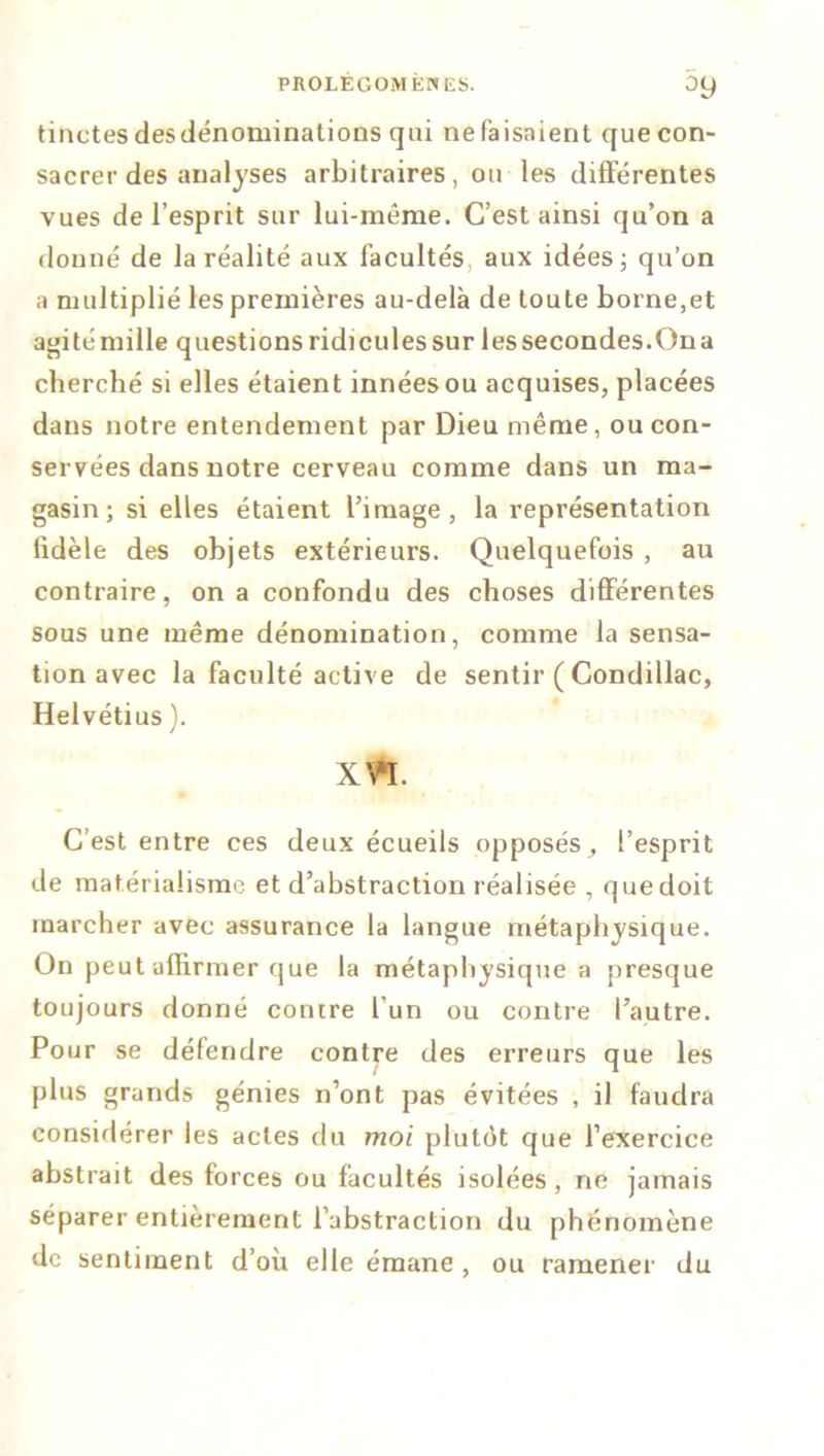 tinctes desdénominations qui ne faisaient que con- sacrer des analyses arbitraires, ou les différentes vues de l’esprit sur lui-même. C’est ainsi qu’on a donné de la réalité aux facultés, aux idées; qu’on a multiplié les premières au-delà de toute borne,et agité mille questions ridicules sur les secondes.On a cherché si elles étaient innées ou acquises, placées dans notre entendement par Dieu même, ou con- servées dans notre cerveau comme dans un ma- gasin; si elles étaient l’image, la représentation lidèle des objets extérieurs. Quelquefois , au contraire, on a confondu des choses différentes sous une meme dénomination, comme la sensa- tion avec la faculté active de sentir ( Condillac, Helvétius ). xta. C’est entre ces deux écueils opposés, l’esprit de matérialisme et d’abstraction réalisée , que doit marcher avec assurance la langue métaphysique. On peut affirmer que la métaphysique a presque toujours donné contre 1 un ou contre l’autre. Pour se défendre contre des erreurs que les plus grands génies n’ont pas évitées , il faudra considérer les actes du moi plutôt que l’exercice abstrait des forces ou facultés isolées, ne jamais séparer entièrement l’abstraction du phénomène de sentiment d’où elle émane , ou ramener du