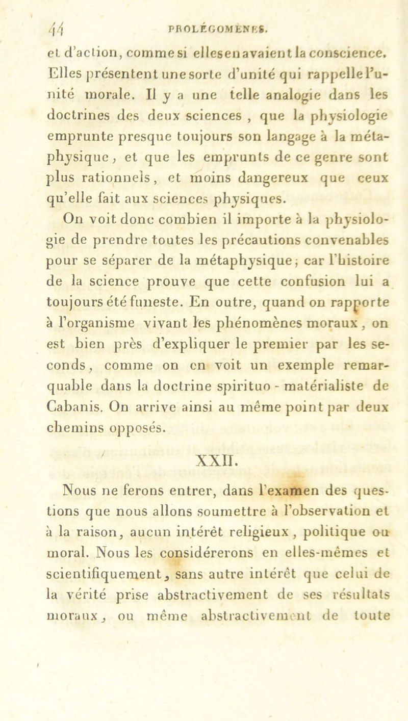 /\/\ PROLEGOMENES. el d’action, comme si ellesen avaient la conscience. Elles présentent une sorte d’unité qui rappelle l’u- nité morale. Il y a une telle analogie dans les doctrines des deux sciences , que la physiologie emprunte presque toujours son langage à la méta- physique; el que les emprunts de ce genre sont plus rationnels, et moins dangereux que ceux qu’elle fait aux sciences physiques. On voit donc combien il importe à la physiolo- gie de prendre toutes les précautions convenables pour se séparer de la métaphysique; car lbistoire de la science prouve que cette confusion lui a toujours été funeste. En outre, quand on rapporte à l’organisme vivant les phénomènes moraux , on est bien près d’expliquer le premier par les se- conds, comme on en voit un exemple remar- quable dans la doctrine spirituo - matérialiste de Cabanis. On arrive ainsi au même point par deux- chemins opposés. XXII. Nous ne ferons entrer, dans l'examen des ques- tions que nous allons soumettre à l’observation et à la raison, aucun intérêt religieux, politique ou moral. Nous les considérerons en elles-mêmes et scientifiquement j sans autre intérêt que celui de la vérité prise abstractivement de ses résultats moraux j ou même abstractivement de toute