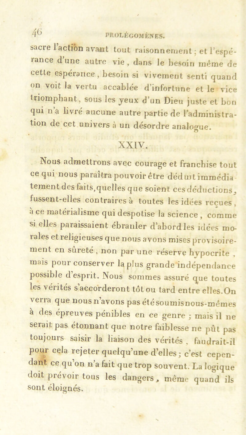 /,6 sacre 1 action avant tout raisonnement ; et l’espé- rance d’une autre vie , dans le besoin même de cette espérance, besoin si vivement senti quand on voit la vertu accablée d’infortune et le vice triomphant, sous les jeux d’un Dieu juste et bon qui na livré aucune autre partie de l’administra- tion de cet univers à un désordre analogue. XXIV. Nous admettrons avec courage et franchise tout ce qui nous paraîtra pouvoir être déduit immédia tement des faits,quelles que soient ces déductions, fussent-elles contraires à toutes les idées reçues . % j * a ce matérialisme qui despotise la science , comme si elles paraissaient ébranler d’abord les idées mo- rales et religieuses que nous avons mises provisoire- ment en sûreté , non par une réserve hvpocrite mais pour conserver la plus grande indépendance possible desprit. Nous sommes assuré que toutes les vérités s’accorderont tôt ou tard entre elles.On verra que nous n avons pas étésoumisnous-mêmes à des épreuves pénibles en ce genre ; mais il ne serait pas étonnant que notre faiblesse ne pût pas toujours saisir la liaison des vérités , faudrait-il pour cela rejeter quelqu’une d’elles ; c’est cepen- dant ce qu’on n’a fait que trop souvent. La logique doit prévoir tous les dangers, même quand ils sont éloignés. O