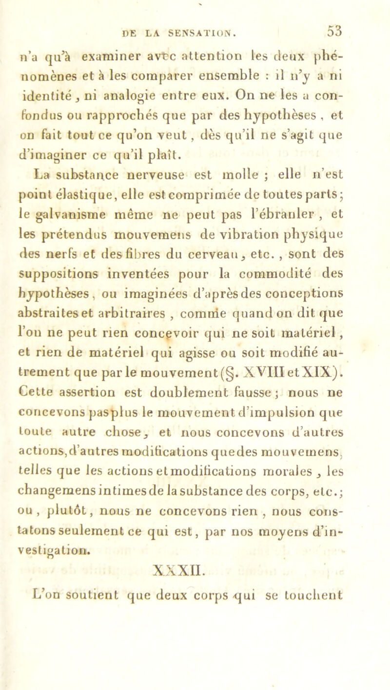n’a qu’à examiner avt?c attention les deux phé- nomènes et à les comparer ensemble : il n’y a ni identité j ni analogie entre eux. On ne les a con- fondus ou rapprochés que par des hypothèses , et on fait tout ce qu’on veut, dès qu’il ne s’agit que d’imaginer ce qu’il plaît. La substance nerveuse est molle ; elle n’est point élastique, elle est comprimée de toutes paris • le galvanisme même ne peut pas l’ébranler , et les prétendus mouvemens de vibration physique des nerfs et des fibres du cerveau., etc. , sont des suppositions inventées pour la commodité des hypothèses, ou imaginées d’après des conceptions abstraites et arbitraires , comme quand on dit que l’on ne peut rien concevoir qui ne soit matériel, et rien de matériel qui agisse ou soit modifié au- trement que parle mouvement (§. XVIIIetXIX). Cette assertion est doublement fausse ; nous ne concevons pasplus le mouvement d’impulsion que toute autre choseet nous concevons d’autres actions,d’autres modifications quedes mouvemens, telles que les actions et modifications morales les changemensintimesde la substance des corps, etc.; ou, plutôt, nous ne concevons rien , nous cons- tatons seulement ce qui est, par nos moyens d’in- vestigation. XXXII. L’on soutient que deux corps <jui se louchent