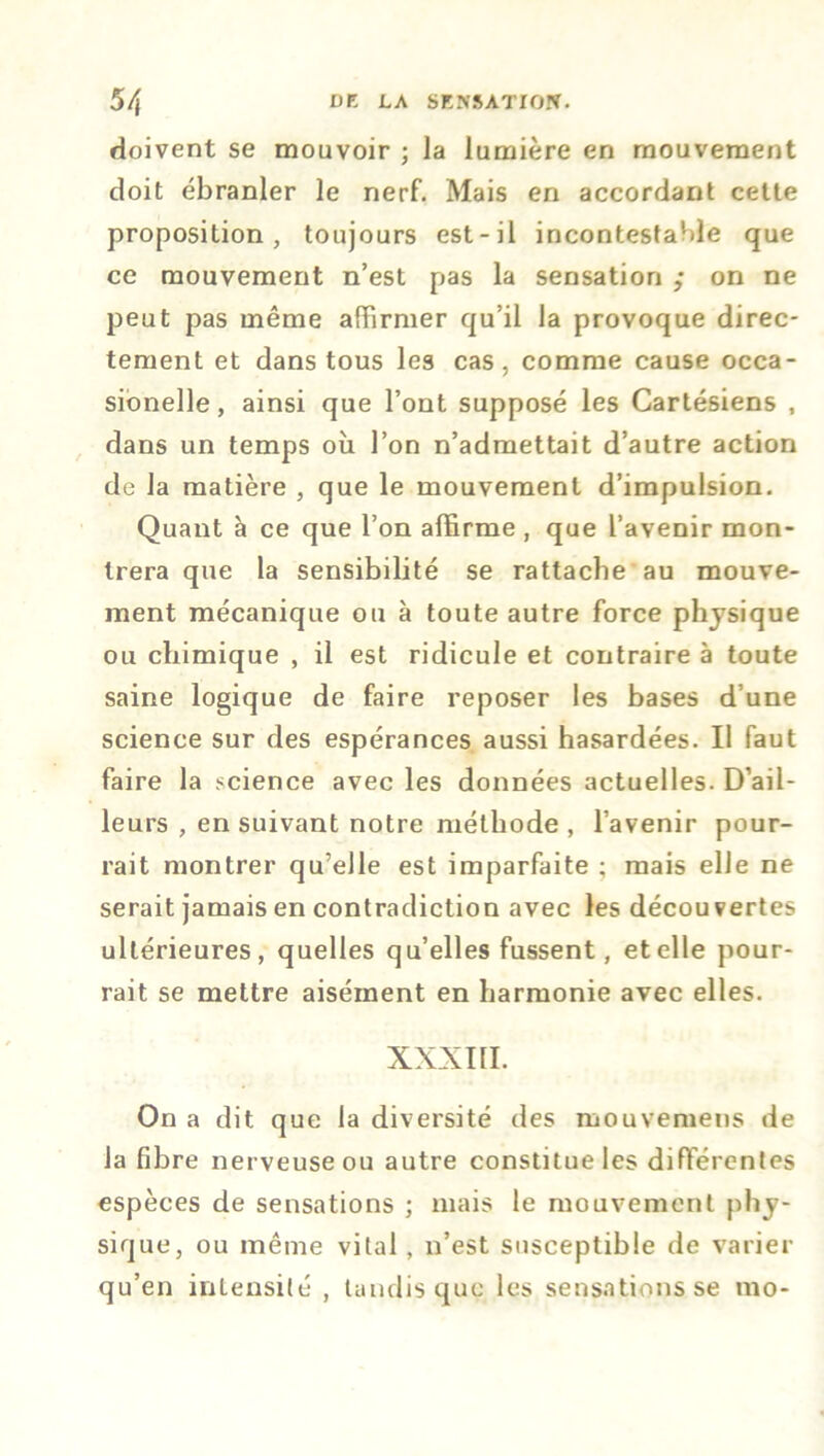 doivent se mouvoir ; la lumière en mouvement doit ébranler le nerf. Mais en accordant cette proposition, toujours est-il incontestable que ce mouvement n’est pas la sensation ; on ne peut pas même affirmer qu’il la provoque direc- tement et dans tous les cas, comme cause occa- sionelle, ainsi que l’ont supposé les Cartésiens , dans un temps où l’on n’admettait d’autre action de la matière , que le mouvement d’impulsion. Quant à ce que l’on affirme , que l’avenir mon- trera que la sensibilité se rattache au mouve- ment mécanique ou à toute autre force physique ou chimique , il est ridicule et contraire à toute saine logique de faire reposer les bases d’une science sur des espérances aussi hasardées. Il faut faire la science avec les données actuelles. D’ail- leurs , en suivant notre méthode , l’avenir pour- rait montrer qu’elle est imparfaite ; mais elle ne serait jamais en contradiction avec les découvertes ultérieures, quelles qu’elles fussent, et elle pour- rait se mettre aisément en harmonie avec elles. XXXIII. On a dit que la diversité des mouveruens de la fibre nerveuse ou autre constitue les différentes espèces de sensations ; mais le mouvement phy- sique, ou même vital, n’est susceptible de varier qu’en intensité , tandis que les sensations se mo-