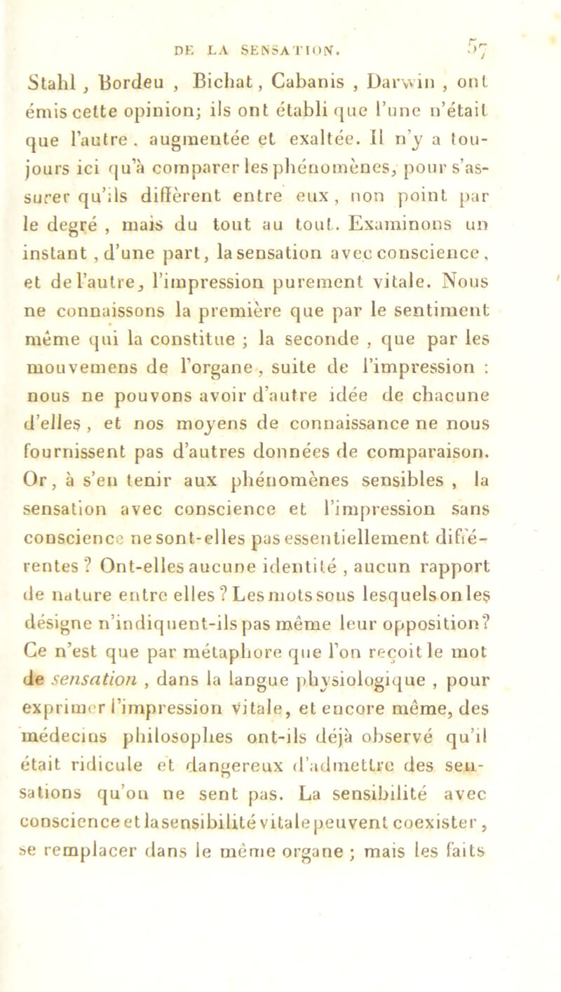 Stalil , Bordeu , Bichat, Cabanis , Darwin , ont émis cette opinion; ils ont établi que l’une n’était que l’autre . augmentée et exaltée. Il n’y a tou- jours ici qu’à comparer les phénomènes, pour s’as- surer qu’ils diffèrent entre eux, non point par le degré , mais du tout au tout . Examinons un instant , d’une part, la sensation avec conscience , et de l’autre j l’impression purement vitale. Nous ne connaissons la première que par le sentiment même qui la constitue ; la seconde , que par les mouvemens de l’organe , suite de l’impression : nous ne pouvons avoir d’autre idée de chacune d’elles , et nos moyens de connaissance ne nous fournissent pas d’autres données de comparaison. Or, à s’en tenir aux phénomènes sensibles , la sensation avec conscience et l’impression sans conscience ne sont-elles pas essentiellement diffé- rentes ? Ont-elles aucune identité , aucun rapport de nature entre elles ? Les mots sous lesquels on les désigne n’indiquent-ils pas même leur opposition? Ce n’est que par métaphore que l’on reçoit le mot de sensation , dans la langue physiologique , pour exprimer l’impression vitale, et encore même, des médecins philosophes ont-ils déjà observé qu’il était ridicule et dangereux d’admettre des sen- salions qu’on ne sent pas. La sensibilité avec conscience et la sensibilité vitale peu vent coexister, se remplacer dans le même organe ; mais les faits