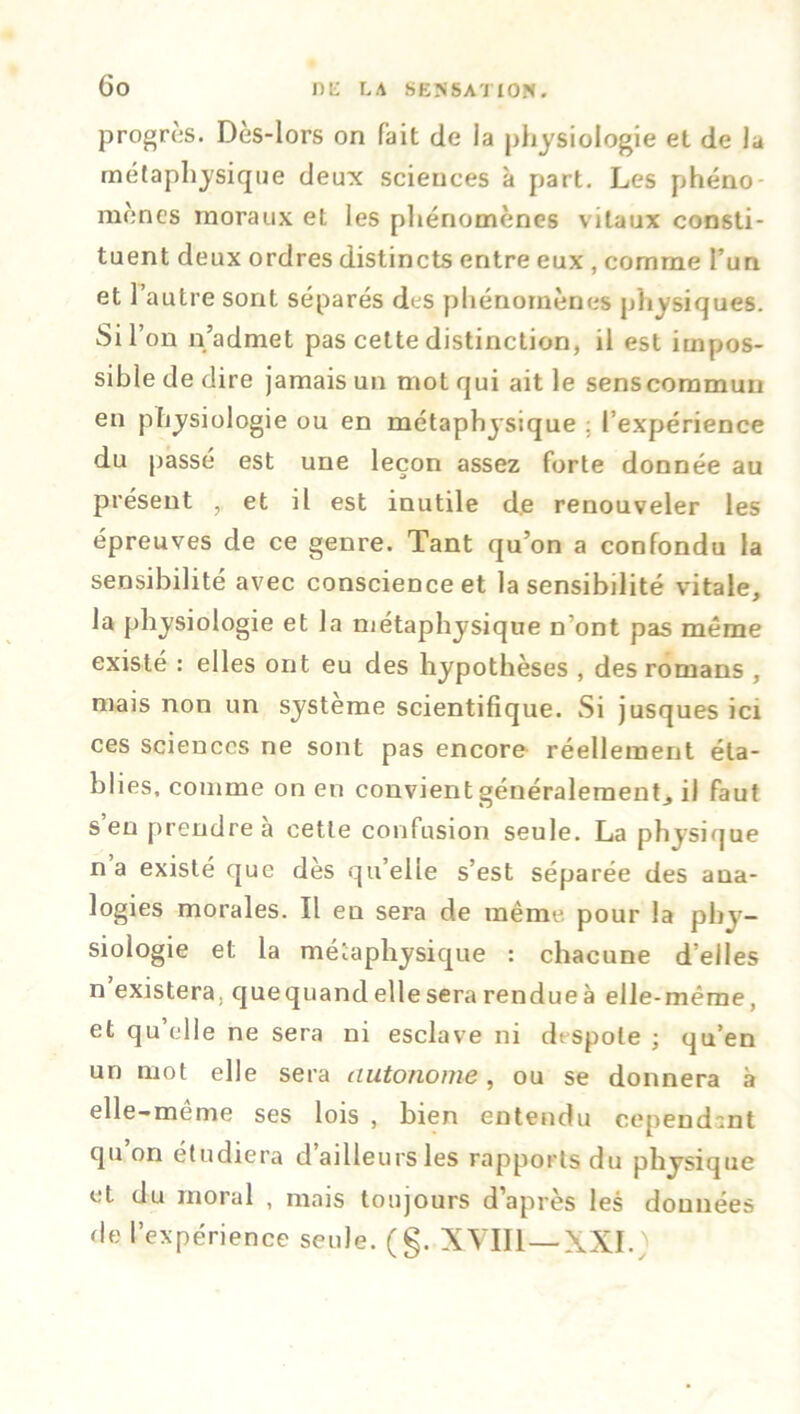 progrès. Dès-lors on fait de la physiologie et de la métaphysique deux sciences à part. Les phéno- mènes moraux et les phénomènes vitaux consti- tuent deux ordres distincts entre eux , comme l’un et 1 autre sont séparés des phénomènes physiques. Sir on n’admet pas cette distinction, il est impos- sible de dire jamais un mot qui ait le senscommun en physiologie ou en métaphysique . l’expérience du passé est une leçon assez forte donnée au présent , et il est inutile de renouveler les épreuves de ce genre. Tant qu’on a confondu la sensibilité avec conscience et la sensibilité vitale, la physiologie et la métaphysique n’ont pas même existé : elles ont eu des hypothèses , des romans , mais non un système scientifique. Si jusques ici ces sciences ne sont pas encore réellement éta- blies. comme on en convient généralement^ il faut s’en prendre à cette confusion seule. La physique na existé que dès qu’elle s’est séparée des ana- logies morales. Il en sera de même pour la phy- siologie et la métaphysique : chacune d’elles n existera, quequand elle sera rendue à elle-même, et qu’elle ne sera ni esclave ni despote ; qu’en un mot elle sera autonome, ou se donnera à elle-meme ses lois , bien entendu cependant qu on étudiera d ailleurs les rapports du physique et du moral , mais toujours d’après les données de l’expérience seule. (§. XVIII—XXI.)