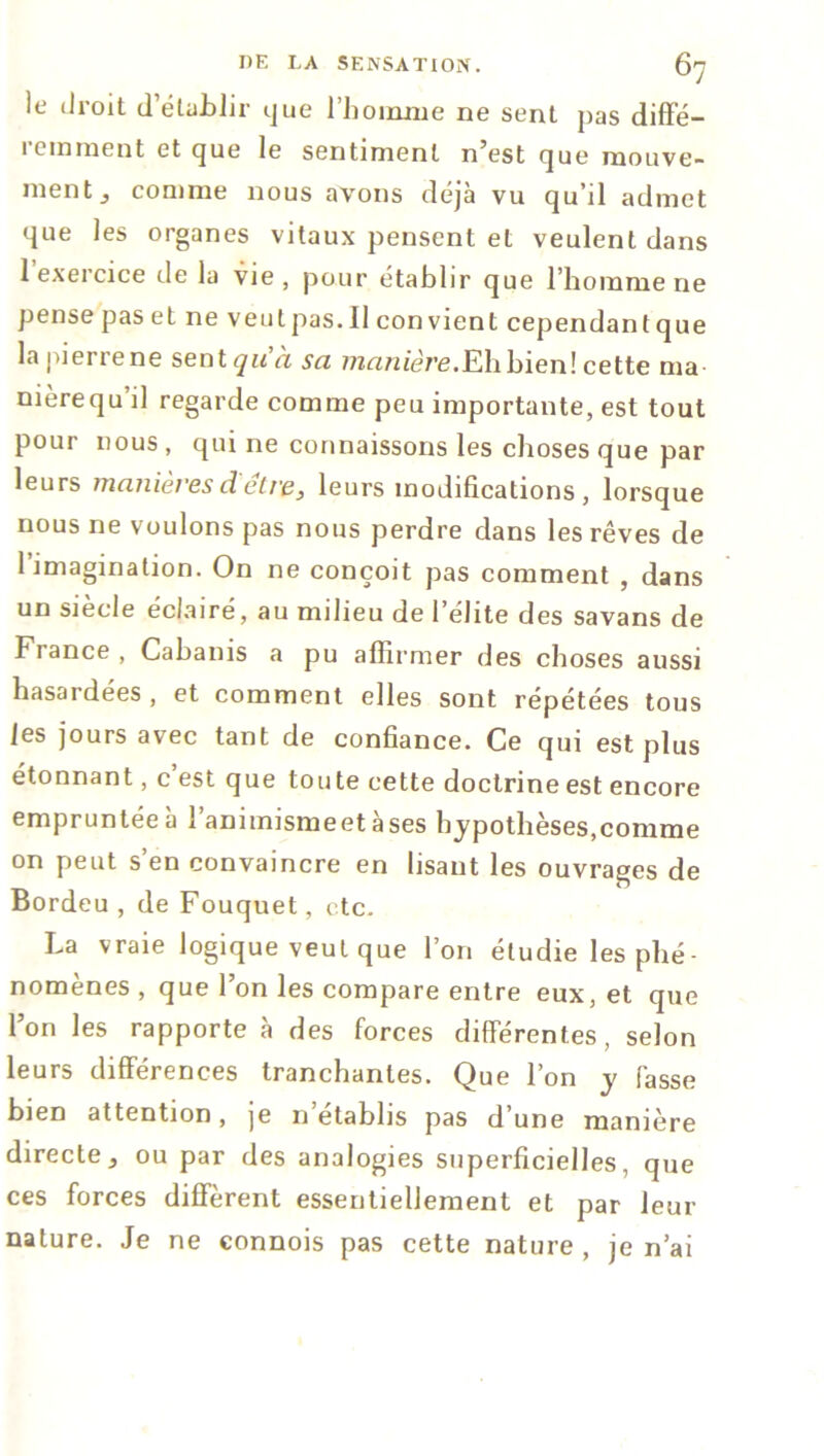 le droit d’élublir que l'homme ne sent pas diffé- remment et que le sentiment n’est que mouve- ment 3 comme nous avons déjà vu qu il admet que les organes vitaux pensent et veulent dans 1 exercice de la vie , pour établir que l’homme ne pensepaset ne veutpas. 11 convient cependantque la pierre ne sent qu'a sa manière.K\i bien! cette ma nièrequ’il regarde comme peu importante, est tout pour nous , qui ne connaissons les choses que par leurs manières d être3 leurs modifications, lorsque nous ne voulons pas nous perdre dans les rêves de 1 imagination. On ne conçoit pas comment , dans un siècle éclairé, au milieu de l’élite des savans de France , Cabanis a pu affirmer des choses aussi hasardées, et comment elles sont répétées tous les jours avec tant de confiance. Ce qui est plus étonnant, c est que toute eette doctrine est encore empruntée à l’animismeet àses hypothèses,comme on peut s’en convaincre en lisant les ouvrages de Bordeu , de Fouquet, etc. La vraie logique veut que l’on étudie les phé- nomènes , que l’on les compare entre eux, et que l’on les rapporte à des forces différentes, selon leurs différences tranchantes. Que l’on y fasse bien attention, je n’établis pas d’une manière directeou par des analogies superficielles, que ces forces diffèrent essentiellement et par leur nature. Je ne connois pas cette nature, je n’ai