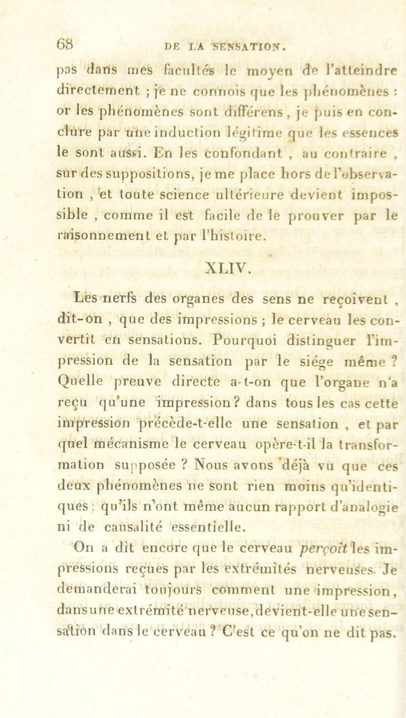 pas dans mes facultés le moyen de l’atteindre directement ; je ne commis que les phénomènes : or les phénomènes sont différons, je puis en con- clure par une induction légitime que les essences le sont aussi. En les confondant , au contraire , sur des suppositions, je me place hors de l’observa- tion , ;et toute science ultérieure devient impos- sible , comme il est facile de le prouver par le raisonnement et par l’histoire. XLIV. Les nerfs des organes des sens ne reçoivent , dit-on , que des impressions ; le cerveau les con- vertit en sensations. Pourquoi distinguer 1 im- pression de la sensation par le siège même ? Quelle preuve directe a-t-on que l’organe n'a reçu qu’une impression? dans tous les cas cette impression précède-t-elle une sensation , et par quel mécanisme le cerveau opère-t-il la transfor- mation supposée ? Nous avons déjà vu que ces deux phénomènes ne sont rien moins qu’identi- ques; qu’ils n’ont même aucun rapport d’analogie ni de causalité essentielle. On a dit encore que le cerveau perçoit les im- pressions reçues par les extrémités nerveuSes. Je demanderai toujours comment une impression, dansune extrémité nerveuse,devient-elle unesen- saftron dans le cerveau? C’est ce qu'on ne dit pas.