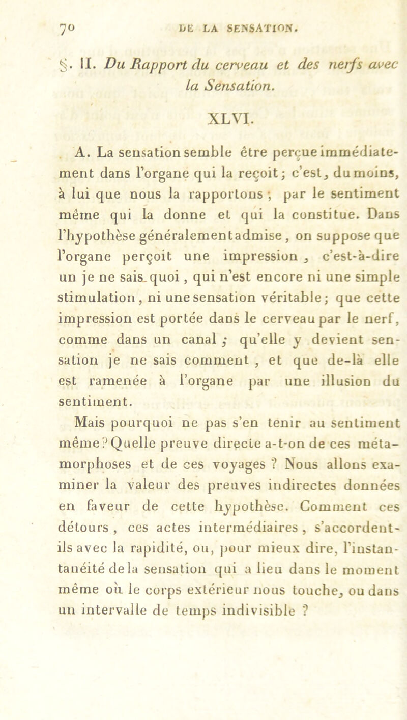 IL Du Rapport du cerveau et des nerfs avec La Sensation. XL VI. A. La seusation semble être perçue immédiate- ment dans l’organe qui la reçoit; c’est, du moins, à lui que nous la rapportons ; par le sentiment même qui la donne et qui la constitue. Dans l’hypothèse généralement admise , on suppose que l’organe perçoit une impression , c’est-à-dire un je ne sais quoi, qui n’est encore ni une simple stimulation, ni une sensation véritable; que cette impression est portée dans le cerveau par le nerf, comme dans un canal qu’elle y devient sen- sation je ne sais comment , et que de-là elle est ramenée à l’organe par une illusion du sentiment. Mais pourquoi ne pas s’en tenir au sentiment même?Quelle preuve directe a-t-on de ces méta- morphoses et de ces voyages ? Nous allons exa- miner la valeur des preuves indirectes données en faveur de cette hypothèse. Comment ces détours , ces actes intermédiaires , s’accordent- ils avec la rapidité, ou, pour mieux dire, l’instan- tanéité de la sensation qui a lieu dans le moment même où le corps extérieur nous touche, ou dans un intervalle de temps indivisible *?