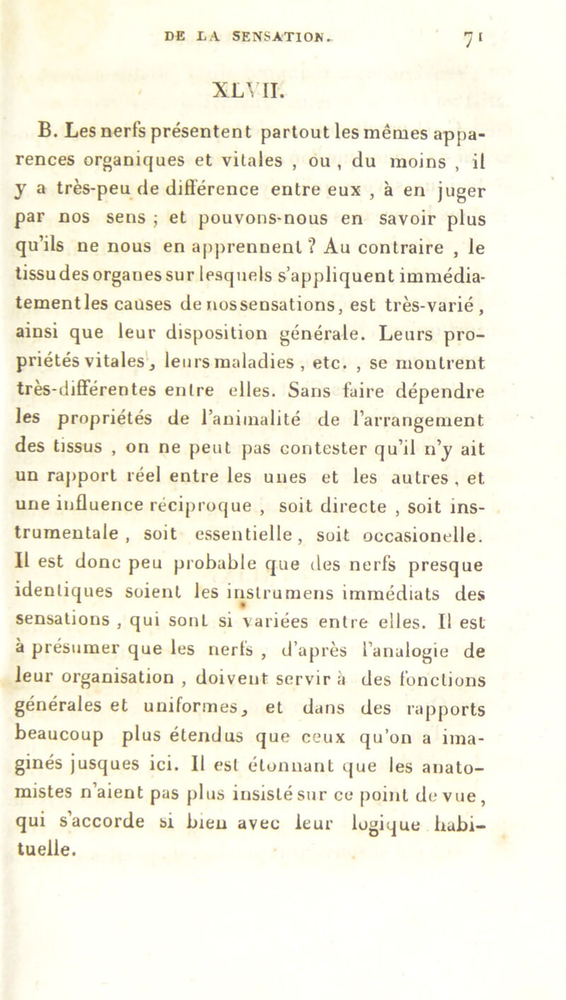 XLYII. B. Les nerfs présentent partout les mêmes appa- rences organiques et vitales , ou , du moins , il y a très-peu de différence entre eux , à en juger par nos sens ; et pouvons-nous en savoir plus qu’ils ne nous en apprennent ? Au contraire , le tissudesorganessur lesquels s’appliquent immédia- tementles causes denossensations, est très-varié, ainsi que leur disposition générale. Leurs pro- priétés vitales, leurs maladies , etc. , se montrent très-différentes entre elles. Sans faire dépendre les propriétés de l’aniinalité de l’arrangement des tissus , on ne peut pas contester qu’il n’y ait un rapport réel entre les unes et les autres, et une influence réciproque , soit directe , soit ins- trumentale , soit essentielle, soit occasionelle. Il est donc peu probable que des nerfs presque identiques soient les inslrumens immédiats des sensations , qui sonL si variées entre elles. Il est à présumer que les nerfs , d’après l’analogie de leur organisation , doivent servir à des fonctions générales et uniformes, et dans des rapports beaucoup plus étendus que ceux qu’on a ima- ginés jusques ici. 11 est étonnant que les anato- mistes n’aient pas plus insisté sur ce point de vue, qui s’accorde si bien avec leur logique habi- tuelle.