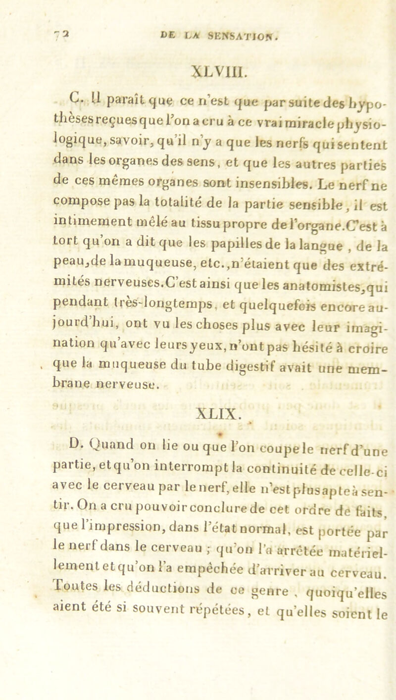 XLV1II. C. [1 paraît que ce n’est que par suite des hypo- thèses reçuesque l’on a cru à ce vrai miracle pbysio- logique, savoir, qu il n y a que les nerfs qui sentent dans les organes des sens, et que les autres parties de ces mêmes organes sont insensibles. Le nerf ne compose pas la totalité de la partie sensible, il est intimement mêlé au tissu propre de l’organe.CT est à tort qu’on a dit que les papilles de la langue , de la peaiijde lamuqueuse, etc.,n'étaient que des extré- mités nerveuses.C est ainsi que les anatomistes,qui pendant (res-longtemps, et quelquefois encore au- jourd’hui, ont vu les choses plus avec leur imagi- nation qu’avec leursyeux, n’ont pas hésité à croire > que la muqueuse du tube digestif avait une mem- brane nerveuse. XLIX. D. Quand on lie ou que l’on coupe le nerf d’une partie, et qu’on interrompt la continuité de celle-ci avec le cerveau par le nerf, elle n’est plusapteà sen- tir. On a cru pouvoir conclure de cet ordre de faits que l’impression, dans l’état normal, est portée par le nerf dans le cerveau ; qu’on l’a arrêtée matériel- lement et qu’on l’a empêchée d’arriver au cerveau. Toutes les déductions de ce genre , quoiqu’elles aient été si souvent répétées, et quelles soient le