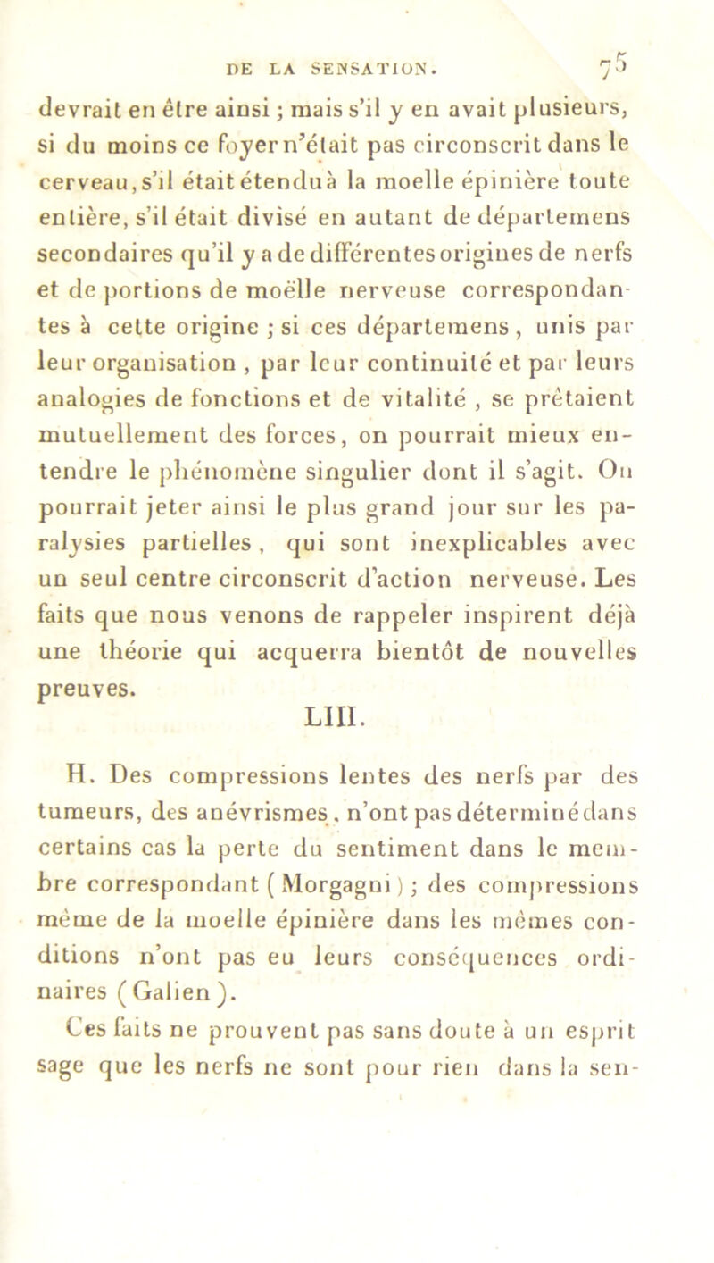 devrait en être ainsi ; mais s’il y en avait plusieurs, si du moins ce foyern’élait pas circonscrit dans le cerveau,s’il était étenduà la moelle épinière toute entière, s’il était divisé en autant de départemens secondaires qu’il y a de différentes origines de nerfs et de portions de moelle nerveuse correspondan- tes à celte origine ; si ces départemens , unis par leur organisation , par leur continuité et pat leurs analogies de fonctions et de vitalité , se prêtaient mutuellement des forces, on pourrait mieux en- tendre le phénomène singulier dont il s’agit. On pourrait jeter ainsi le plus grand jour sur les pa- ralysies partielles, qui sont inexplicables avec un seul centre circonscrit d’action nerveuse. Les faits que nous venons de rappeler inspirent déjà une théorie qui acquerra bientôt de nouvelles preuves. LIII. H. Des compressions lentes des nerfs par des tumeurs, des anévrismes , n’ont pas déterminédans certains cas la perte du sentiment dans le mem- bre correspondant ( Morgagui ) ; des compressions même de la moelle épinière dans les mêmes con- ditions n’ont pas eu leurs conséquences ordi- naires ( Galien ). Ces faits ne prouvent pas sans doute à un esprit sage que les nerfs ne sont pour rien dans la sen-