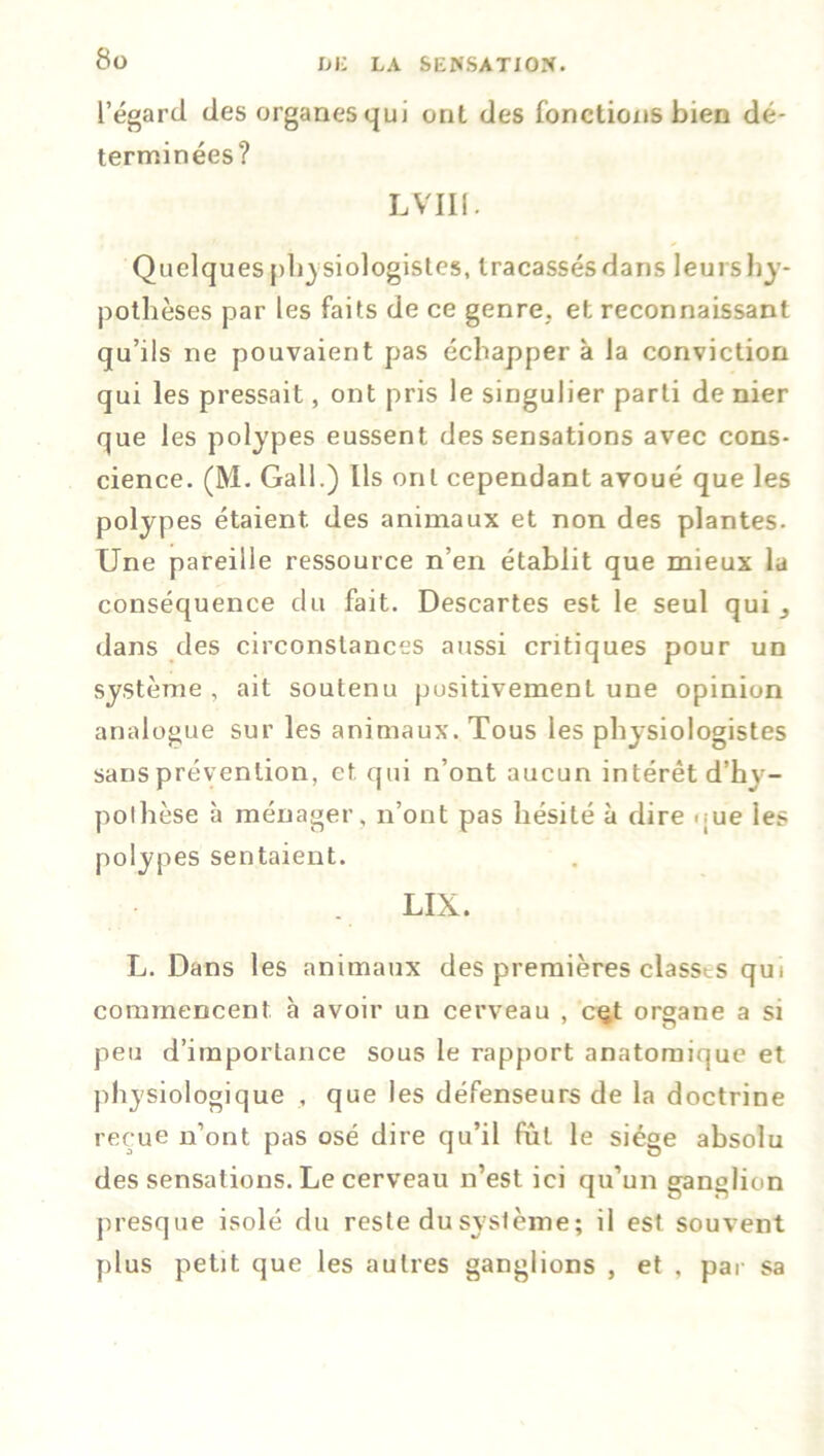 l’égard des organes qui ont des fonctions bien dé- terminées? L VIII. Quelques physiologistes, tracassésdans leurshy- pothèses par les faits de ce genre, et reconnaissant qu’ils ne pouvaient pas échapper à la conviction qui les pressait, ont pris le singulier parti de nier que les polypes eussent des sensations avec cons- cience. (M. Gall.) Ils ont cependant avoué que les polypes étaient, des animaux et non des plantes. Une pareille ressource n’en établit que mieux la conséquence du fait. Descartes est le seul qui dans des circonstances aussi critiques pour un système , ait soutenu positivement une opinion analogue sur les animaux. Tous les physiologistes sans prévention, et qui n’ont aucun intérêt d’hy- pothèse à ménager, n’ont pas hésité à dire que les polypes sentaient. LIX. L. Dans les animaux des premières classes qui commencent à avoir un cerveau , cçt organe a si peu d’importance sous le rapport anatomique et physiologique , que les défenseurs de la doctrine reçue n’ont pas osé dire qu’il fût le siège absolu des sensations. Le cerveau n’est ici qu’un ganglion presque isolé du reste du système ; il est souvent plus petit que les autres ganglions , et , par sa