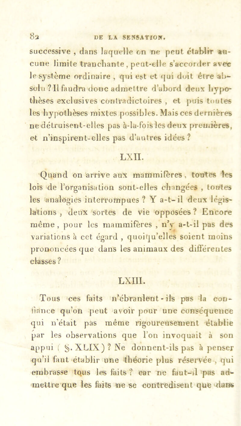 successive , dans laquelle en ne peut établir au- cune limite tranchante , peut-elle s’accorder avec le système ordinaire , qui est et qui doit être al>- solo ? Il faudra donc admettre d’abord deux hypo- thèses exclusives contradictoires , et puis toutes les hypothèses mixtes possibles. Mais ces dernières ne détruisent-elles pas h-la-fois les deux premières, et n’inspirent-elles pas d’autres idées? LXII. Quand on arrive aux mammifères, toutes les lois de l’organisation sont-elles changées , tontes les analogies interrompues? Y a-t-il deux légis- lations , deux sortes de vie opposées? Encore même , pour les mammifères , n’v a-t-il pas des variations h cet égard , quoiqu’elles soient moins prononcées que dans les animaux des différentes classes? LXIII. Tous ces faits n’ébranlent - ils pas la con- fiance qu’on peut avoir pour une conséquence qui n’était pas même rigoureusement établie par les observations que l’on invoquait à son appui ( ^.XLIX)? Ne donnent-ils pas à penser qu’il faut établir une théorie plus réservée , qui embrasse tous les faits ? car ne faut-il pas ad- mettre que les faits ne se contredisent que dans