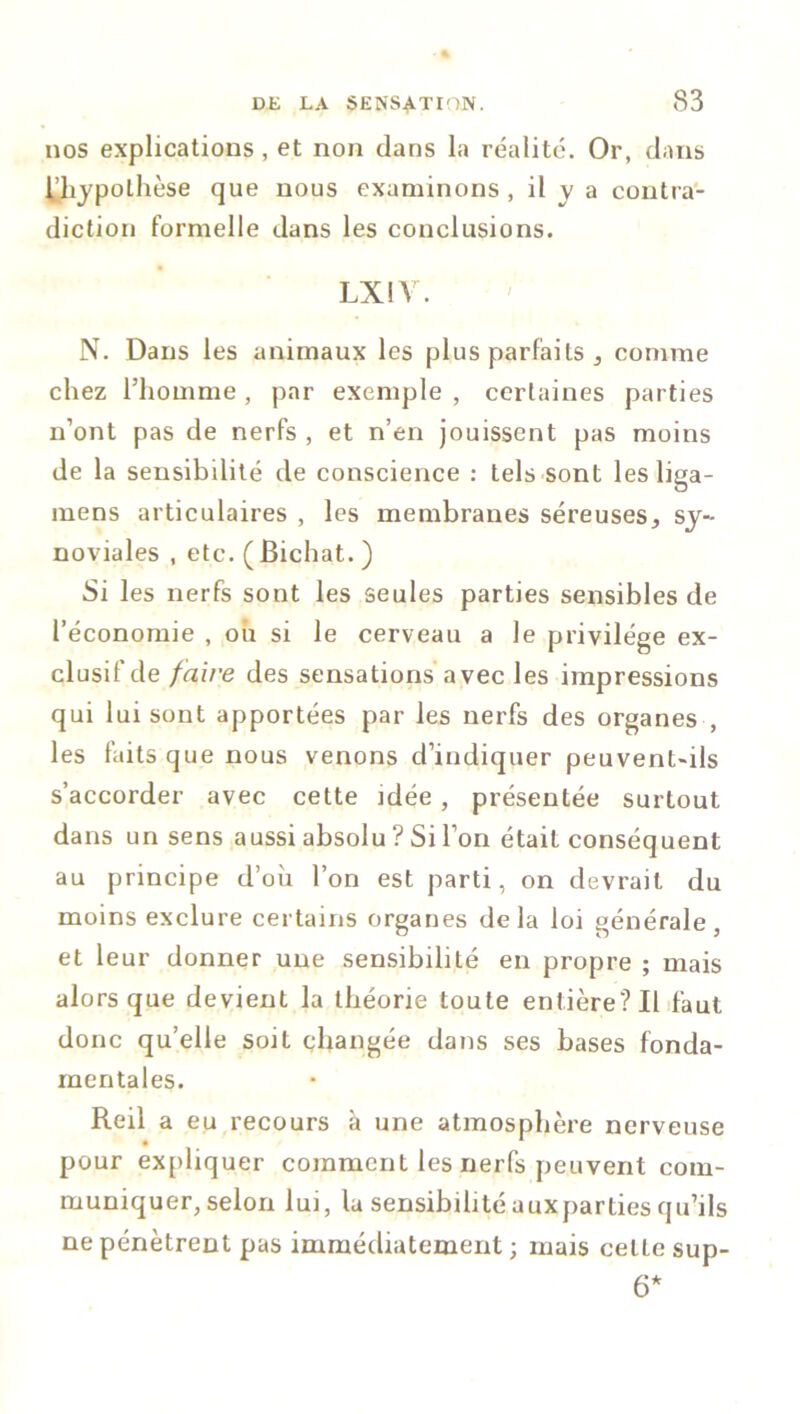 nos explications , et non dans la réalité. Or, dans l'hypothèse que nous examinons , il y a contra- diction formelle dans les conclusions. LXIV. N. Dans les animaux les plus parfaits , comme chez l’homme , par exemple , certaines parties n’ont pas de nerfs , et n’en jouissent pas moins de la sensibilité de conscience : tels sont les liga- mens articulaires , les membranes séreuses, sy- noviales , etc. ( Bichat. ) Si les nerfs sont les seules parties sensibles de l’économie , où si le cerveau a le privilège ex- clusif de faire des sensations avec les impressions qui lui sont apportées par les nerfs des organes , les faits que nous venons d’indiquer peuvent-ils s’accorder avec cette idée , présentée surtout dans un sens aussi absolu ? Si l’on était conséquent au principe d’où l’on est parti, on devrait du moins exclure certains organes delà loi générale, et leur donner une sensibilité en propre ; mais alors que devient la théorie toute entière? Il faut donc qu’elle soit changée dans ses bases fonda- mentales. Reil a eu recours à une atmosphère nerveuse pour expliquer comment les nerfs peuvent com- muniquer, selon lui, lu sensibilité auxparties qu’ils ne pénètrent pas immédiatement; mais cette sup- 6*