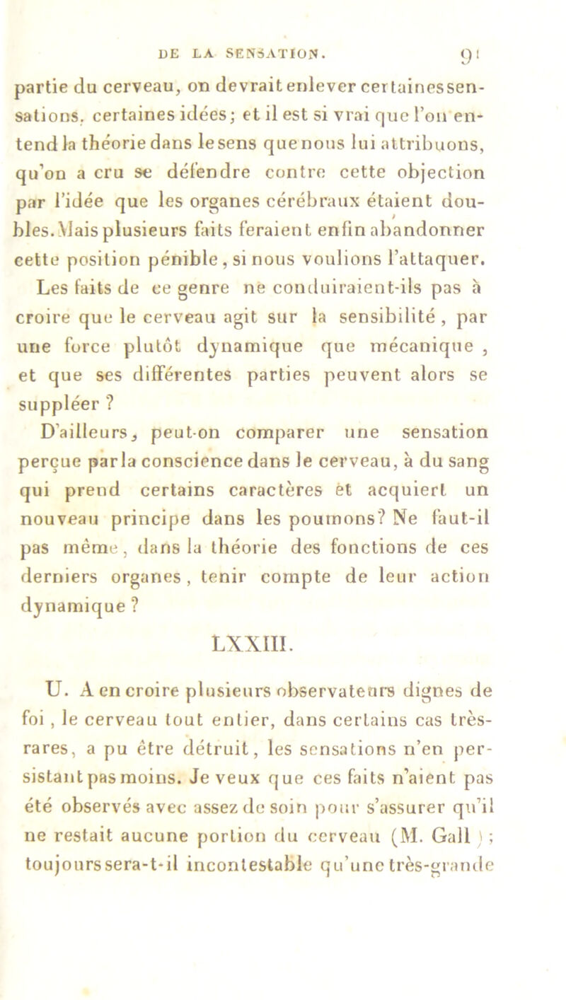 partie du cerveau, on devrait enlever certainessen- sations, certaines idées; et il est si vrai que l’on en- tend la théorie dans lesens que nous lui attribuons, qu’on a cru se détendre contre cette objection par l’idée que les organes cérébraux étaient dou- bles. Mais plusieurs faits feraient enfin abandonner cette position pénible, si nous voulions l’attaquer. Les faits de ce genre né conduiraient-ils pas h croire que le cerveau agit sur la sensibilité , par une force plutôt dynamique que mécanique , et que ses différentes parties peuvent alors se suppléer ? D'ailfeurSj peut-on comparer une sensation perçue parla conscience dans le cerveau, à du sang qui prend certains caractères et acquiert un nouveau principe dans les poumons? Ne faut-il pas même, dans fa théorie des fonctions de ces derniers organes, tenir compte de leur action dynamique ? LXNIII. U. A en croire plusieurs observateurs dignes de foi, le cerveau tout entier, dans certains cas très- rares, a pu être détruit, les sensations n’en per- sistant pas moins. Je veux que ces faits n’aient pas été observés avec assez de soin pour s’assurer qu’il ne restait aucune portion du cerveau (M. Gall > ; toujourssera-t-il incontestable qu’une très-grande