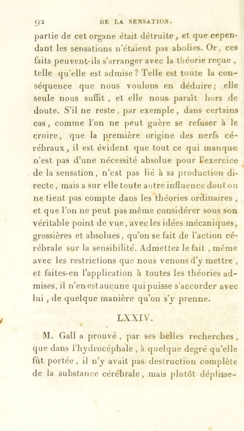 partie de cet organe était détruiteet que cepen- dant les sensations n’étaient pas abolies. Or, ces faits peuvent-ils s’arranger avec la théorie reçue , telle qu’elle est admise? Telle est toute la con- séquence que nous voulons en déduire; elle seule nous suffit , et elle nous paraît hors de doute. S’il ne reste, par exemple, dans certains cas , comme l’on ne peut guère se refuser à le croire, que la première origine des nerfs cé- rébraux j il est évident que tout ce qui manque n’est pas d’une nécessité absolue pour l’exercice de la sensation, n’est pas lié à sa production di- recte , mais a sur elle toute autre influence dont on ne tient pas compte dans les théories ordinaires , et que l’on ne peut pas même considérer sous son véritable point de vue, avec les idées mécaniques, grossières et absolues, qu’on se fait de l’action cé- rébrale sur la sensibilité. Admettez le fait . même avec les restrictions que nous venons d’y mettre , et faites-en l’application à toutes les théories ad- mises, il n’en est aucune qui puisse s accorder avec lui, de quelque manière qu’on s’y prenne. LXXIV. M. Gall a prouvé , par ses belles recherches , que dans l’hydrocéphale , à quelque degré qu’elle fut portée , il n’y avait pas destruction complète de la substance cérébrale, mais plutôt déplisse-