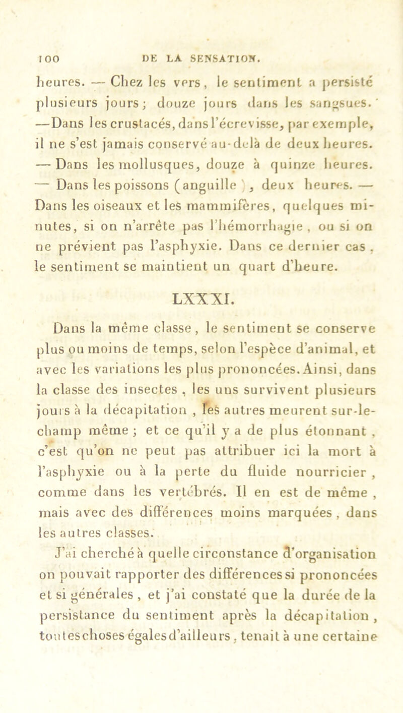 heures. — Chez les vers, le sentiment a persisté plusieurs jours; douze jours dans les sangsues.' —Dans les crustacés, dans l’écrevisse, par exemple, il ne s’est jamais conservé au-dcdà de deux heures. — Dans les mollusques, douze à quinze heures. — Dans les poissons (anguille , deux heures. — Dans les oiseaux et les mammifères, quelques mi- nutes, si on n’arrête pas l’hémorrhagie, ou si on ne prévient pas l’asphyxie. Dans ce dernier cas , le sentiment se maintient un quart d’heure. lxxxi. Dans la même classe , le sentiment se conserve plus ou moins de temps, selon l’espèce d’animal, et avec les variations les plus prononcées. Ainsi, dans la classe des insectes , les uns survivent plusieurs jours à la décapitation , Tes autres meurent sur-le- champ même ; et ce qu’il y a de plus étonnant , c’est qu’on ne peut pas attribuer ici la mort à l’asphyxie ou à la perte du fluide nourricier , comme dans les vertébrés. Il en est de même , mais avec des différences moins marquées, dans les autres classes. J’ai cherché à quelle circonstance d’organisation on pouvait rapporter des différences si prononcées et si générales , et j’ai constaté que la durée de la persistance du sentiment après la décapitation, toutéschoses égalesd’aiileurs . tenait à une certaine