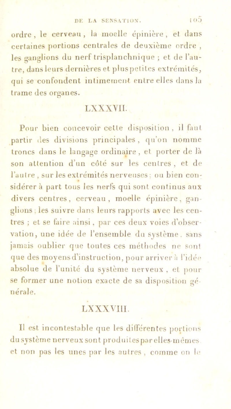 ordre , le cerveau , la moelle épinière , et clans certaines portions centrales de deuxième ordre , les ganglions du nerf trisplanchnique ; et de l’au- tre, dans leurs dernières et plus petites ext rémités, qui se confondent intimement entre elles dans la trame des orqanes. LXXXVII. Pour bien concevoir cette disposition, il faut partir îles divisions principales , qu’on nomme troncs dans le langage ordinaire , et porter de là son attention d’un côté sur les centres , et de l’autre , sur les extrémités nerveuses ; nubien con- sidérer à part tous les nerfs qui sont continus aux divers centres, cerveau, moelle épinière, gan- glions ; les suivre dans leurs rapports avec les cen- tres ; et se faire ainsi, par ces deux voies d’obser- vation, une idée de l’ensemble du système, sans jamais oublier que toutes ces méthodes ne sont que des moyens d’instruction, pour arriver à l’idée absolue de l’unité du système nerveux , et pour se former une notion exacte de sa disposition gé- nérale. LX XXVIII. I! est incontestable que les différentes portions dusystème nerveux sont produitespar elles-mêmes et non pas les unes par les autres , comme on le