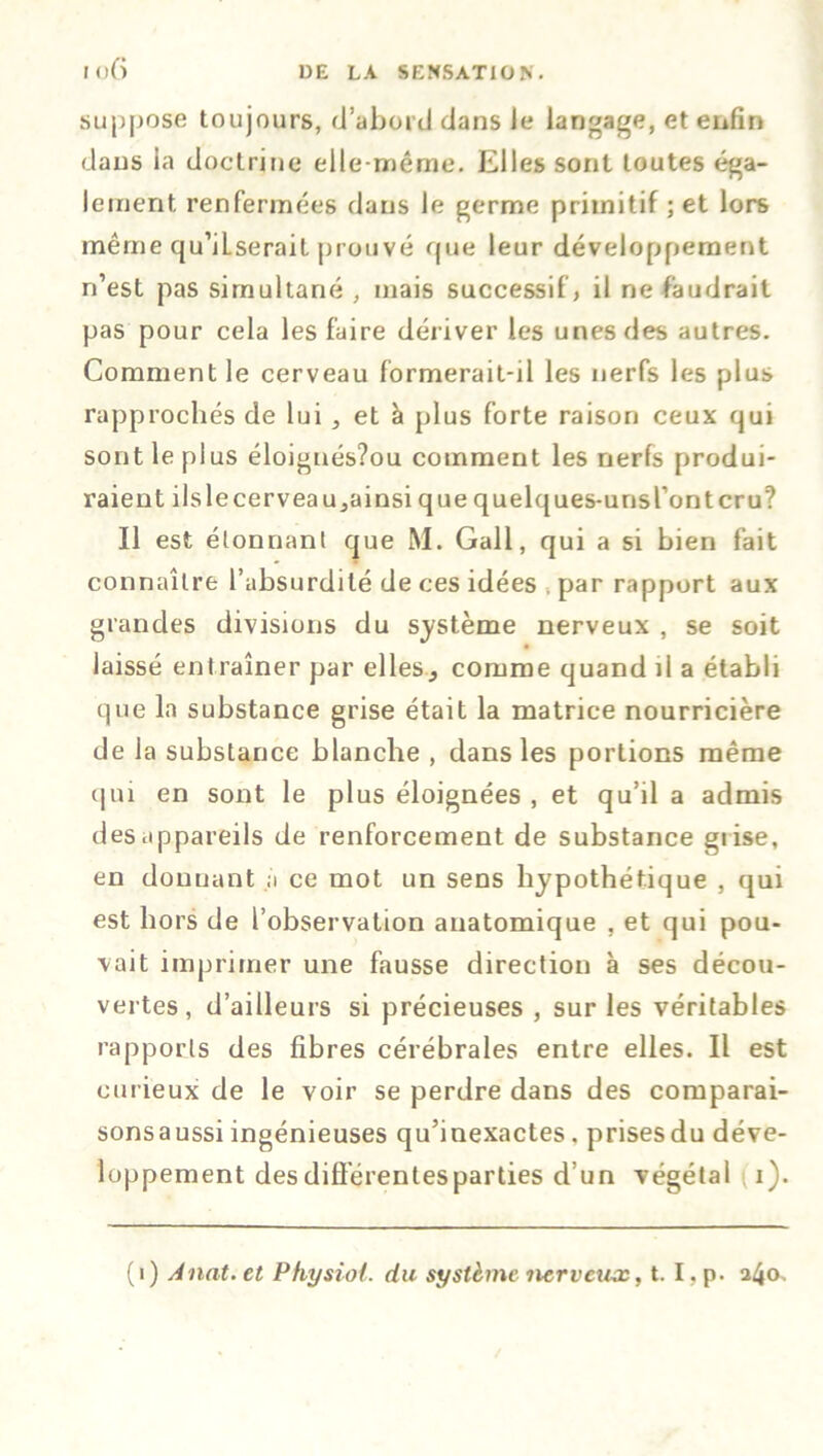 I <>f> suppose toujours, d’abord dans Je langage, et enfin dans la doctrine elle-même. Elles sont toutes éga- lement renfermées dans le germe primitif ; et lors même qu’iLserail prouvé que leur développement n’est pas simultané , mais successif , il ne faudrait pas pour cela les faire dériver les unes des autres. Comment le cerveau formerait-il les nerfs les plus rapprochés de lui , et à plus forte raison ceux qui sont le plus éloignés?ou comment les nerfs produi- raient ilslecerveaujainsi que quelques-unsl’ontcru? Il est étonnant que M. Gall, qui a si bien fait connaître l’absurdité de ces idées , par rapport aux grandes divisions du système nerveux , se soit laissé entraîner par elles^ comme quand il a établi que la substance grise était la matrice nourricière de la substance blanche , dans les portions même qui en sont le plus éloignées , et qu’il a admis des appareils de renforcement de substance grise, en donnant a ce mot un sens hypothétique , qui est hors de l’observation anatomique , et qui pou- vait imprimer une fausse direction à ses décou- vertes, d’ailleurs si précieuses , sur les véritables rapports des fibres cérébrales entre elles. Il est curieux de le voir se perdre dans des comparai- sonsaussi ingénieuses qu’inexactes. prisesdu déve- loppement des différentes parties d’un végétal i). (i) Anat. et Physiof. du système nerveux, t. I. p. 240.