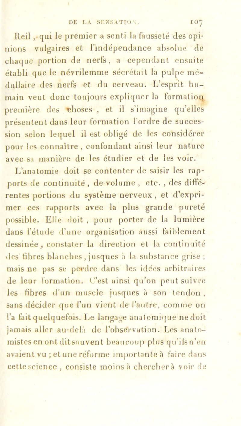 Reil , qui le premier a senti la fausseté des opi- nions vulgaires et l’indépendance absolue de chaque portion de nerfs, a cependant ensuite établi que le névrilemme sécrétait la pulpe mé- dullaire des nerfs et du cerveau. L’esprit hu- main veut donc toujours expliquer la formation première des choses , et il s’imagine qu’elles présentent dans leur formation l'ordre de succes- sion selon lequel il est obligé de les considérer pour les connaître , confondant ainsi leur nature avec sa manière de les étudier et de les voir. L’anatomie doit se contenter de saisir les rap- ports fie continuité , de volume , etc. , des diffé- rentes portions du système nerveux , et d’expri- mer ces rapports avec la plus grande pureté possible. Elle doit , pour porter de la lumière dans l’élude d’une organisation aussi faiblement dessinée j constater la direction et la continuité des fibres blanches, jusques à la substance grise ; mais ne pas se perdre dans les idées arbitraires de leur formation. C’est ainsi qu’on peut suivre les fibres d’un muscle jusques à son tendon , sans décider que l’un vient de l’autre, comme on l’a fait quelquefois. Le langage anatomique ne doit jamais aller au-delà de l'observation. Les anato- mistes en ont ditsouvent beaucoup plus qu’ils n’en avaient vu ; et une réforme importante à faire dans cette science , consiste moins à chercher à voir de