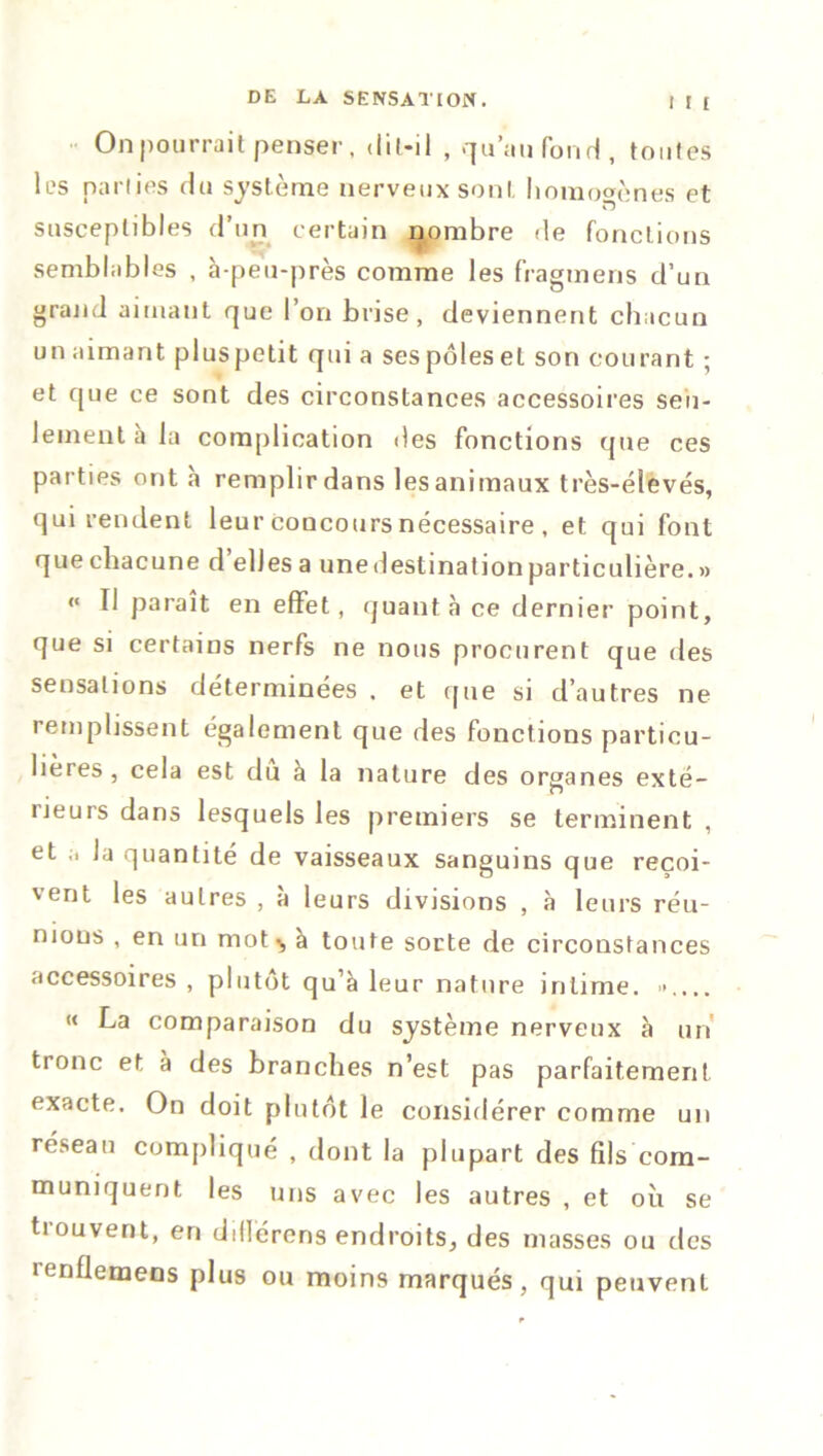 •• On pourrait penser, dit-il , qu’au fond, toutes les parties du système nerveux sont homogènes et susceptibles d’un certain nombre de fonctions semblables , à-peu-près comme les fragtnens d’un grand aimant que l’on brise, deviennent chacun un aimant pluspctit qui a sespôlesel son courant ; et que ce sont des circonstances accessoires seu- lement à la complication des fonctions que ces parties ont à remplir dans les animaux très-élevés, qui rendent leur concours nécessaire , et qui font que chacune d elles a une destination particulière. » « II paraît en effet, quanta ce dernier point, que si certains nerfs ne nous procurent que des sensations déterminées . et que si d’autres ne remplissent également que des fonctions particu- lières , cela est du à la nature des organes exté- rieurs dans lesquels les premiers se terminent , et la quantité de vaisseaux sanguins que reçoi- vent les autres , à leurs divisions , à leurs réu- nions , en un mot ^ à toute sorte de circonstances accessoires , plutôt qu’à leur nature intime. ».... « La comparaison du système nerveux à un tronc et à des branches n’est pas parfaitement exacte. On doit plutôt le considérer comme un réseau compliqué , dont la plupart des fils com- muniquent les uns avec les autres , et où se tiouvent, en dillércns endroits, des masses ou des îenflemens plus ou moins marqués, qui peuvent