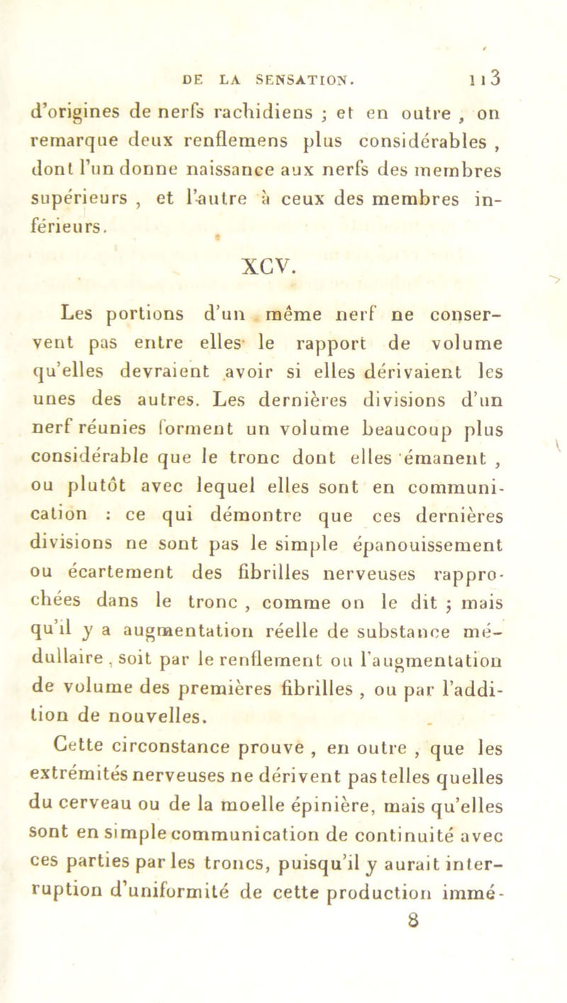 d’origines de nerfs rachidiens ; et en outre , on remarque deux renflemens plus considérables , dont l’un donne naissance aux nerfs des membres supérieurs , et l’autre à ceux des membres in- férieu rs. t xcv. Les portions d’un même nerf ne conser- vent pas entre elles le rapport de volume qu’elles devraient avoir si elles dérivaient les unes des autres. Les dernières divisions d’un nerf réunies forment un volume beaucoup plus considérable que le tronc dont elles émanent , ou plutôt avec lequel elles sont en communi- cation : ce qui démontre que ces dernières divisions ne sont pas le simple épanouissement ou écartement des fibrilles nerveuses rappro- chées dans le tronc , comme on le dit ; mais qu il y a augmentation réelle de substance mé- dullaire , soit par le renflement ou l augmentation de volume des premières fibrilles , ou par l’addi- tion de nouvelles. Cette circonstance prouve , en outre , que les extrémités nerveuses ne dérivent pas telles quelles du cerveau ou de la moelle épinière, mais qu’elles sont en simple communication de continuité avec ces parties par les troncs, puisqu’il y aurait inter- ruption d’uniformité de cette production immé- 8