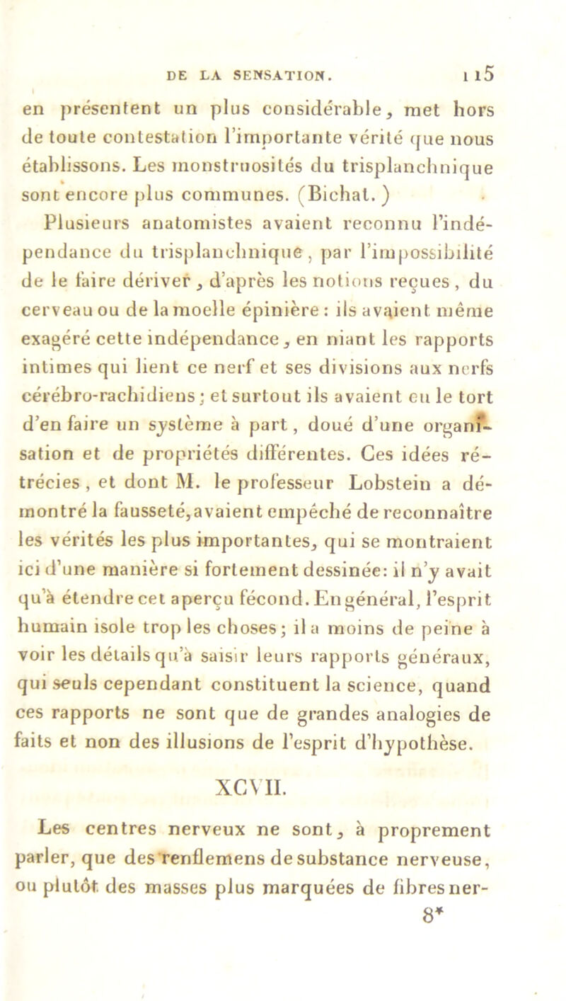 en présentent un plus considérable, met hors de toute contestation l’importante vérité que nous établissons. Les monstruosités du trisplanchnique sont encore plus communes. (Bichat. ) Plusieurs anatomistes avaient reconnu l’indé- pendance du trisplanchnique, par l’impossibilité de le faire dériver , d’après les notions reçues , du cerveau ou de la moelle épinière: ils avaient même exagéré cette indépendance, en niant les rapports intimes qui lient ce nerf et ses divisions aux nerfs cérébro-rachidiens ; et surtout ils avaient eu le tort d’en faire un système à part, doué d’une organf- sation et de propriétés différentes. Ces idées ré- trécies , et dont M. le professeur Lobstein a dé- montré la fausseté,avaient empêché de reconnaître les vérités les plus importantes, qui se montraient ici d’une manière si fortement dessinée: il n’y avait qu’à étendre cet aperçu fécond. En général, l’esprit humain isole trop les choses; il a moins de peine à voir les détails qu’à saisir leurs rapports généraux, qui seuls cependant constituent la science, quand ces rapports ne sont que de grandes analogies de faits et non des illusions de l’esprit d’hypothèse. XGVII. Les centres nerveux ne sont, à proprement parler, que des renflemens de substance nerveuse, ou plutôt, des masses plus marquées de fibresner- 8*