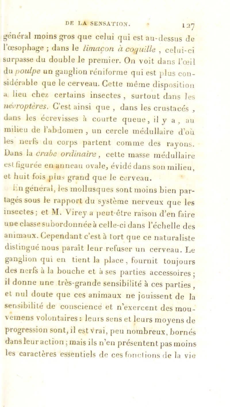 général moins gros que celui qui est au-dessus de l’œsophage ; dans le limaçon à coquille , celui-ci surpasse du double le premier. On voit dans l’œil du poulpe un ganglion réniforme qui est plus con- sidérable que le cerveau. Cette même disposition a lieu chez certains insectes , surtout dans les névroptères. C’est ainsi que , dans les crustacés , dans les écrevisses à courte queue, il v a au mdieu de l’abdomen , un cercle médullaire d’où les nerfs du corps partent comme des rayons. Dans la crabe ordinaire, cette masse médullaire est figurée en anneau ovale, évidé dans sou milieu, et huit fois pius grand que le cerveau. hn général, les mollusques sont moins bien par- tagés sous le rapport du système nerveux que les insectes; et M. Virey a peut-être raison d’en faire une classesuûordonnée à celle-ci dans l’échelle des animaux. Cependant c’est à tort que ce naturaliste distingué nous paraît leur refuser un cerveau. Le ganglion qui en tient la place , fournit toujours des nerfs à la bouche et à ses parties accessoires ; il donne une très-grande sensibilité à ces parties , et nul doute que ces animaux ne jouissent de la sensibilité de conscience et n’exercent des mou- vemens volontaires : leurs sens et leurs moyens de progression sont, il est vrai, peu nombreux, bornés dans leur action : mais iis n’en présentent pas moins les caractères essentiels de ces fonctions de la vie