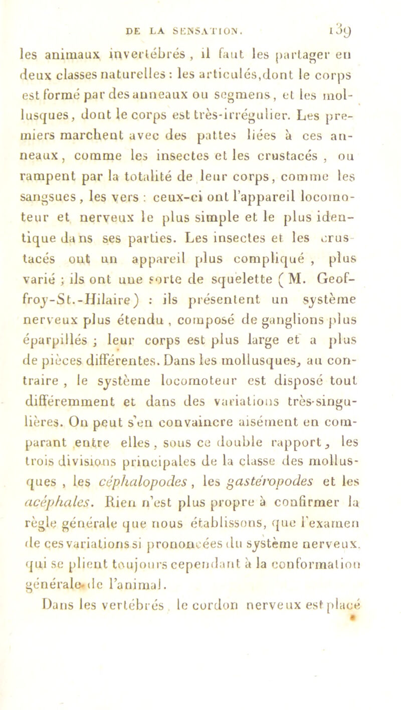 les animaux invertébrés , il faut les partager en deux classes naturelles: les articulés,dont le corps est formé par des anneaux ou segmens, et les mol- lusques, dont le corps est très-irrégulier. Les pre- miers marchent avec des pattes liées à ces an- neaux , comme les insectes et les crustacés, ou rampent par la totalité de leur corps, comme les sangsues , les vers : ceux-ci ont l’appareil locomo- teur et nerveux le plus simple et le plus iden- tique dans ses parties. Les insectes et les crus tacés out un appareil plus compliqué , plus varié ; ils ont une sorte de squelette ( M. Geof- froy-St.-Hilaire ) : ils présentent un système nerveux plus étendu , composé de ganglions plus éparpillés ; leur corps est plus large et a plus de pièces différentes. Dans les mollusques^ au con- traire , le système locomoteur est disposé tout différemment et dans des variations très-singu- lières. On peut s'en convaincre aisément en com- parant entre elles, sous ce double rapport } les trois divisions principales de la classe des mollus- ques , les céphalopodes , les gastéropodes et les acéphales. Rien n’est plus propre à confirmer la règle générale que nous établissons, que l'examen de ces variations si prononcées du système nerveux, qui se plient toujours cependant à la conformation générale*de l’animal. Dans les vertébrés le cordon nerveux est placé