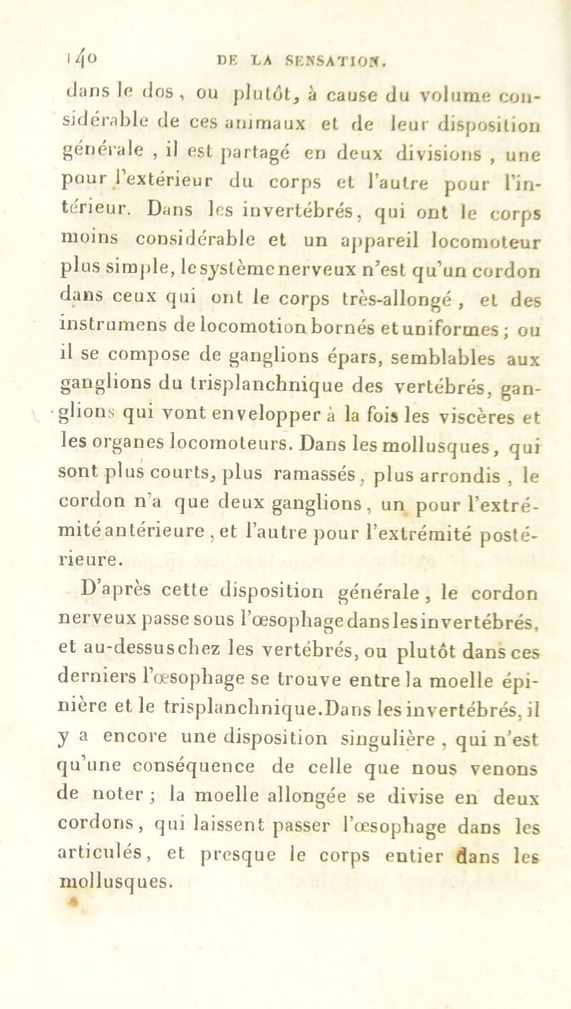 dans le dos, ou plutôt, à cause du volume con- sidérable de ces animaux et de leur disposition générale , il est partagé en deux divisions , une pour l’extérieur du corps et l’autre pour l’in- te'rieur. Dans les invertébrés, qui ont le corps moins considérable et un appareil locomoteur plus simple, le système nerveux n’est qu’un cordon dans ceux qui ont le corps très-allongé , et des instrumens de locomotion bornés et uniformes ; ou il se compose de ganglions épars, semblables aux ganglions du trisplanchnique des vertébrés, gan- glions qui vont envelopper à la fois les viscères et les organes locomoteurs. Dans les mollusques, qui sont plus courts, plus ramassés, plus arrondis , le cordon na que deux ganglions, un pour l’extré- mitéantérieure , et l’autre pour l’extrémité posté- rieure. D après cette disposition générale, le cordon nerveux passe sous l’oesophage dans lesinvertébrés. et au-dessuschez les vertébrés, ou plutôt dans ces derniers l’oesophage se trouve entre la moelle épi- nière et le trisplanchnique.Dans les invertébrés, il y a encore une disposition singulière , qui n’est qu une conséquence de celle que nous venons de noter ; la moelle allongée se divise en deux cordons, qui laissent passer l’œsophage dans les articulés, et presque le corps entier dans les mollusques.