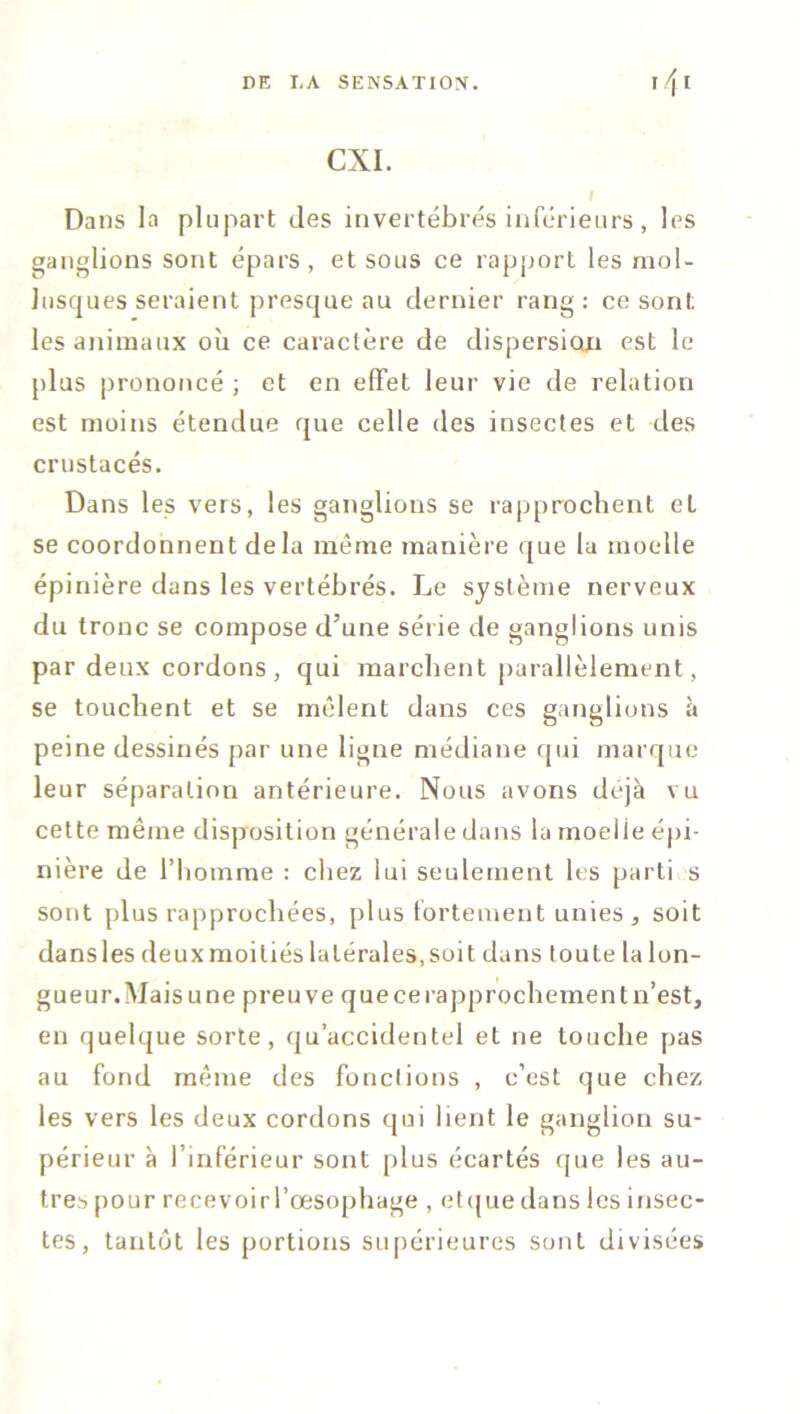 CXI. i Dans la plupart îles invertébrés inférieurs, les ganglions sont épars, et sous ce rapport les mol- lusques seraient presque au dernier rang : ce sont les animaux où ce caractère de dispersion est le plus prononcé ; et en effet leur vie de relation est moins étendue que celle des insectes et des crustacés. Dans les vers, les ganglions se rapprochent et se coordonnent delà même manière que la moelle épinière dans les vertébrés. Le système nerveux du tronc se compose d’une série de ganglions unis par deux cordons, qui marchent parallèlement, se touchent et se mêlent dans ces ganglions à peine dessinés par une ligne médiane qui marque leur séparation antérieure. Nous avons déjà vu cette même disposition générale dans la inoelie épi- nière de l’homme : chez lui seulement les parti s sont plus rapprochées, plus fortement unies, soit dansles deuxmoiliés latérales,soit dans toute la lon- gueur. Mais une preuve que ce rapprochement n’est, en quelque sorte, qu’accidentel et ne touche pas au fond même des fonctions , c’est que chez les vers les deux cordons qui lient le ganglion su- périeur à l’inférieur sont plus écartés que les au- tres pour recevoir l’œsophage , elque dans les insec- tes , tantôt les portions supérieures sont divisées