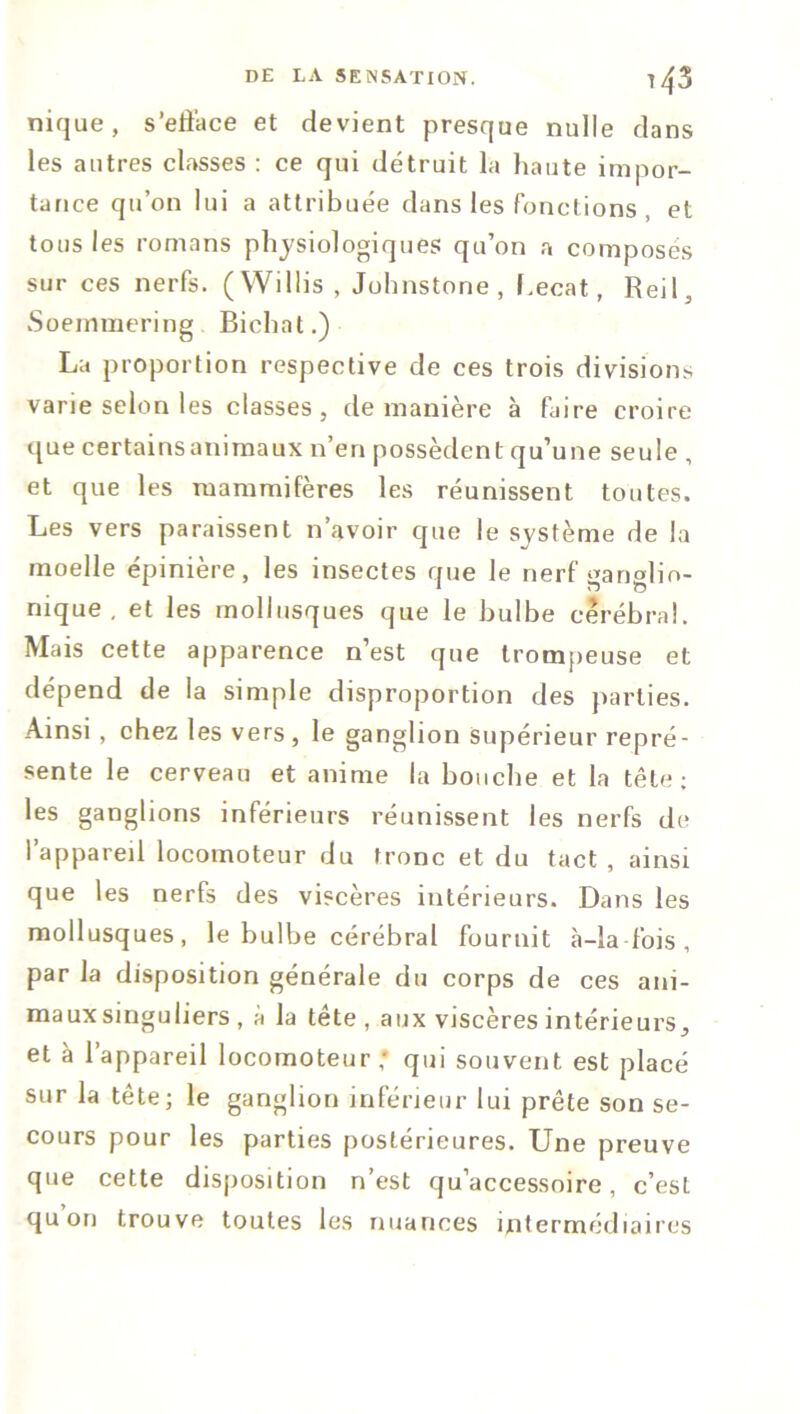 nique, s'efface et devient presque nulle dans les autres classes : ce qui détruit la haute impor- tance qu’on lui a attribuée dans les fonctions et tous les romans physiologiques qu’on a composés sur ces nerfs. (Willis, Johnstone , f.ecat, Reil, vSoemmering Bichat.) La proportion respective de ces trois divisions varie selon les classes, de manière à faire croire quecertainsanimaux n’en possèdent qu’une seule , et que les mammifères les réunissent toutes. Les vers paraissent n’avoir que le système de la moelle épinière, les insectes que le nerf ganglio- nique , et les mollusques que le bulbe cérébral. Mais cette apparence n’est que trompeuse et dépend de la simple disproportion des parties. Ainsi, chez les vers, le ganglion supérieur repré- sente le cerveau et anime la bouche et la tête; les ganglions inférieurs réunissent les nerfs de l’appareil locomoteur du tronc et du tact, ainsi que les nerfs des viscères intérieurs. Dans les mollusques, le bulbe cérébral fournit à-la fois , par la disposition générale du corps de ces ani- maux singuliers , à la tête , aux viscères intérieurs, et à l’appareil locomoteur; qui souvent est placé sur la tête; le ganglion inférieur lui prête son se- cours pour les parties postérieures. Une preuve que cette disposition n’est qu’accessoire, c’est quon trouve toutes les nuances intermédiaires